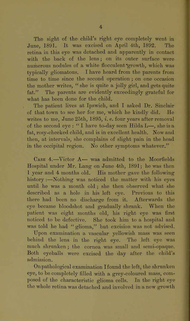 The sight of the child's right eye completely went in June, 1891. It was excised on April 4th, 1892. The retina in this eye was detached and apparently in contact with the back of the lens; on its outer surface were numerous nodules of a white flocculent growth, which was typically gliomatous. I have heard from the parents from time to time since the second operation ; on one occasion the mother writes,  she is quite a jolly girl, and gets quite fat. The parents are evidently exceedingly grateful for what has been done for the child. The patient lives at Ipswich, and I asked Dr. Sinclair of that town to see her for me, which he kindly did. He writes to me, June 25th, 1895, i. e. four years after removal of the second eye :  I have to-day seen Hilda L—, she is a fat, rosy-cheeked child, and is in excellent health. Now and then, at intervals, she complains of slight pain in the head in the occipital region. No other symptoms whatever. Case 4.—Victor A— was admitted to the Moorfields Hospital under Mr. Lang on June 4th, 1891; he was then 1 year and 4 months old. His mother gave the following history :—Nothing was noticed the matter with his eyes until he was a month old; she then observed what she described as a hole in his left eye. Previous to this there had been no discharge from it. Afterwards the eye became bloodshot and gradually shrank. When fche patient was eight months old, his right eye was first noticed to be defective. She took him to a hospital and was told he had glioma, but excision was not advised. Upon examination a vascular yellowish muss was seen behind the lens in the right eye. The left eye was much shrunken; the cornea was small and semi-opaque. Both eyeballs were excised the day after the child's admission. On pathological examination Ifound the left, bhe shrunken eye, to be completely filled with a grey-coloured mass, com- posed of the characteristic glioma cells. In the right eye the whole retina was detached and involved inn new growth