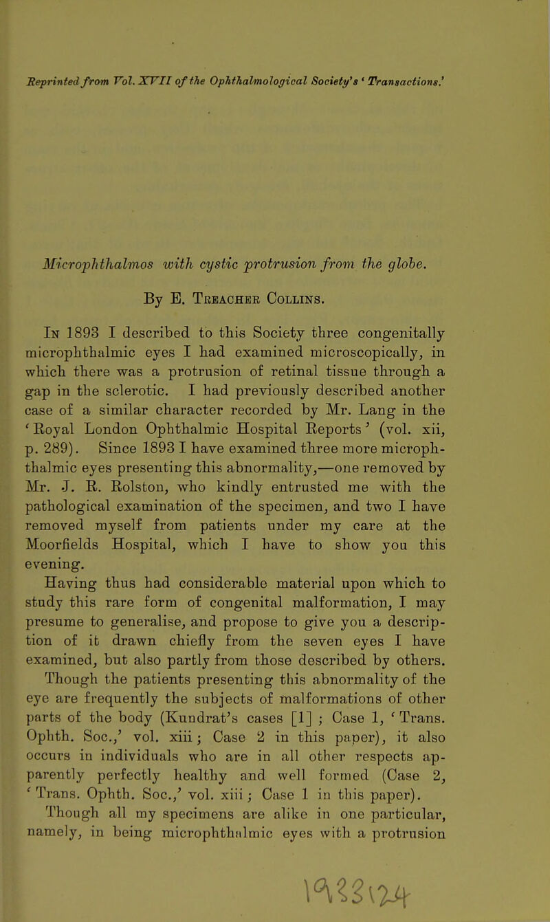 Reprinted from Vol. XVII of the Ophthalmological Society's ' Transactions.' Microphthalmos with cystic protrusion from the globe. By B. Treacher Collins. In 1893 I described to this Society three congenitally microphthalmia eyes I had examined microscopically, in which there was a protrusion of retinal tissue through a gap in the sclerotic. I had previously described another case of a similar character recorded by Mr. Lang in the ' Royal London Ophthalmic Hospital Reports' (vol. xii, p. 289). Since 1893 I have examined three more microph- thalmia eyes presenting this abnormality,—one removed by Mr. J. R. Rolston, who kindly entrusted me with the pathological examination of the specimen, and two I have removed myself from patients under my care at the Moorfields Hospital, which I have to show you this evening. Having thus had considerable material upon which to study this rare form of congenital malformation, I may presume to generalise, and propose to give you a descrip- tion of it drawn chiefly from the seven eyes I have examined, but also partly from those described by others. Though the patients presenting this abnormality of the eye are frequently the subjects of malformations of other parts of the body (Kundrat's cases [1] ; Case 1, ' Trans. Ophth. Soc.,' vol. xiii; Case 2 in this paper), it also occurs in individuals who are in all other respects ap- parently perfectly healthy and well formed (Case 2, f Trans. Ophth. Soc./ vol. xiii; Case 1 in this paper). Though all my specimens are alike in one particular, namely, in being microphthfilmic eyes with a protrusion