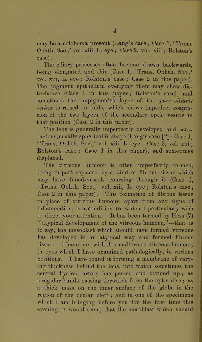 may be a coloboma present (Lang's case ; Case 1,' Trans. Ophth. Soc.,' vol. xiii, L. eye ; Case 2, vol. xiii; Rolston's case). The ciliary processes often become drawn backwards, being elongated and thin (Case 1, f Trans. Ophth. Soc./ vol. xiii, L. eye; Rolston's case; Case 2 in this paper). The pigment epithelium overlying them may show dis- turbance (Case 1 in this paper; Rolston's case), and sometimes the unpigmented layer of the pars ciliaris retinse is raised in folds, which shows imperfect coapta- tion of the two layers of the secondary optic vesicle in that position (Case 2 in this paper). The lens is generally imperfectly developed and cata- ractous,usually spherical in shape (Lang's case [2] ; Case 1, ' Trans. Ophth. Soc.,' vol. xiii, L. eye ; Case 2, vol. xiii; Rolston's case ; Case 1 in this paper), and sometimes displaced. The vitreous humour is often imperfectly formed, being in part replaced by a kind of fibrous tissue which may have blood-vessels coursing through it (Case 1, ' Trans. Ophth. Soc.,' vol. xiii, L. eye ; Rolston's case ; Case 2 in this paper). This formation of fibrous tissue in place of vitreous humour, apart from any signs of inflammation, is a condition to which I particularly wish to direct your attention. It has been termed by Hess (7)  atypical development of the vitreous humour,—that is to say, the mesoblast which should have formed vitreous has developed in an atypical way and formed fibrous tissue. I have met with this malformed vitreous humour, in eyes which I have examined pathologically, in various positions. I have found it forming a membrane of vary- ing thickness behind the lens, into which sometimes the central hyaloid artery has passed and divided up; as irregular bands passing forwards from the optic disc; as a thick mass on the inner surface of the globe in the region of the ocular cleft ; and in one of the specimens which 1 am bringing before you for the first time this evening, it would seem, that the mesoblast which should