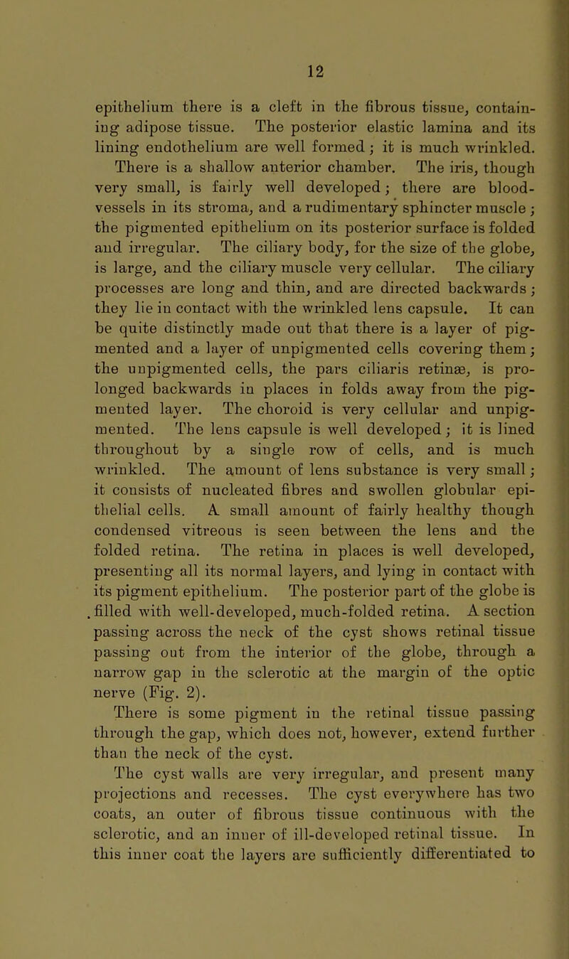 epithelium there is a cleft in the fibrous tissue, contain- ing adipose tissue. The posterior elastic lamina and its lining endothelium are well formed; it is much wrinkled. There is a shallow anterior chamber. The iris, though very small, is fairly well developed; there are blood- vessels in its stroma, and a rudimentary sphincter muscle ; the piguiented epithelium on its posterior surface is folded and irregular. The ciliary body, for the size of the globe, is large, and the ciliary muscle very cellular. The ciliary processes are long and thin, and are directed backwards; they lie in contact with the wrinkled lens capsule. It can be quite distinctly made out that there is a layer of pig- mented and a layer of unpigmented cells covering them; the unpigmented cells, the pars ciliaris retinse, is pro- longed backwards in places in folds away from the pig- mented layer. The choroid is very cellular and unpig- mented. The lens capsule is well developed; it is lined throughout by a single row of cells, and is much wrinkled. The amount of lens substance is very small; it consists of nucleated fibres and swollen globular epi- thelial cells. A. small amount of fairly healthy though condensed vitreous is seen between the lens and the folded retina. The retina in places is well developed, presenting all its normal layers, and lying in contact with its pigment epithelium. The posterior part of the globe is filled with well-developed, much-folded retina. A section passing across the neck of the cyst shows retinal tissue passing out from the interior of the globe, through a narrow gap in the sclerotic at the margin of the optic nerve (Fig. 2). There is some pigment in the retinal tissue passing through the gap, which does not, however, extend further than the neck of the cyst. The cyst walls are very irregular, and present many projections and recesses. The cyst everywhere has two coats, an outer of fibrous tissue continuous with the sclei-otic, and an inuer of ill-developed retinal tissue. In this inner coat the layers are sufficiently differentiated to