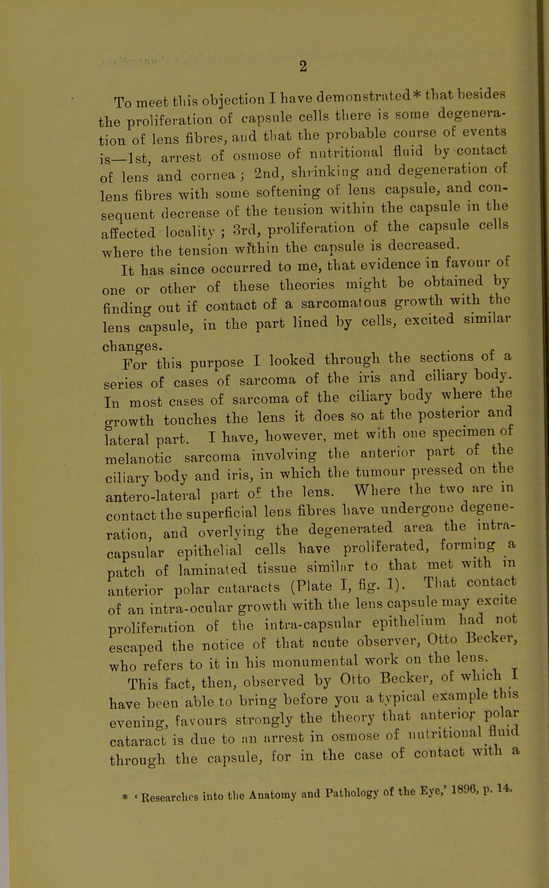 To meet tliis objection I have demonstrated* tbat besides the proliferation of capsule cells there is some degenera- tion of lens fibres, and that the probable course of events is_lst arrest of osmose of nutritional fluid by contact of lens and cornea ; 2nd, shrinking and degeneration of lens fibres with some softening of lens capsule, and con- sequent decrease of the tension within the capsule m the affected locality ; 3rd, proliferation of the capsule cells where the tension wi'thin the capsule is decreased. It has since occurred to me, that evidence in favour of one or other of these theories might be obtained by finding out if contact of a sarcomatous growth with the lens capsule, in the part lined by cells, excited similar changes. For this purpose I looked through the sections ot a series of cases of sarcoma of the iris and ciliary body. In most cases of sarcoma of the ciliary body where the growth touches the lens it does so at the posterior and lateral part. I have, however, met with one specimen of melanotic sarcoma involving the anterior part of the ciliary body and iris, in which the tumour pressed on the anterolateral part of the lens. Where the two are in contact the superficial lens fibres have undergone degene- ration, and overlying the degenerated area the intra- capsular epithelial cells have proliferated, forming a patch of laminated tissue simih.r to that met with m anterior polar cataracts (Plate I, fig. 1). That contact of an intra-ocular growth with the lens capsule may excite proliferation of the inti-a-capsular epithelium had not escaped the notice of that acute observer, Otto Becker, who refers to it in his monumental work on the lens. This fact, then, observed by Otto Becker, of which 1 have been able to bring before you a typical example this evening, favours strongly the theory that anterior polar cataract is due to nn arrest in osmose of nutritional fluid through the capsule, for in the case of contact with a * ' Researches into the Anatomy and Pathology of the Eye,' 1896, p. 14.