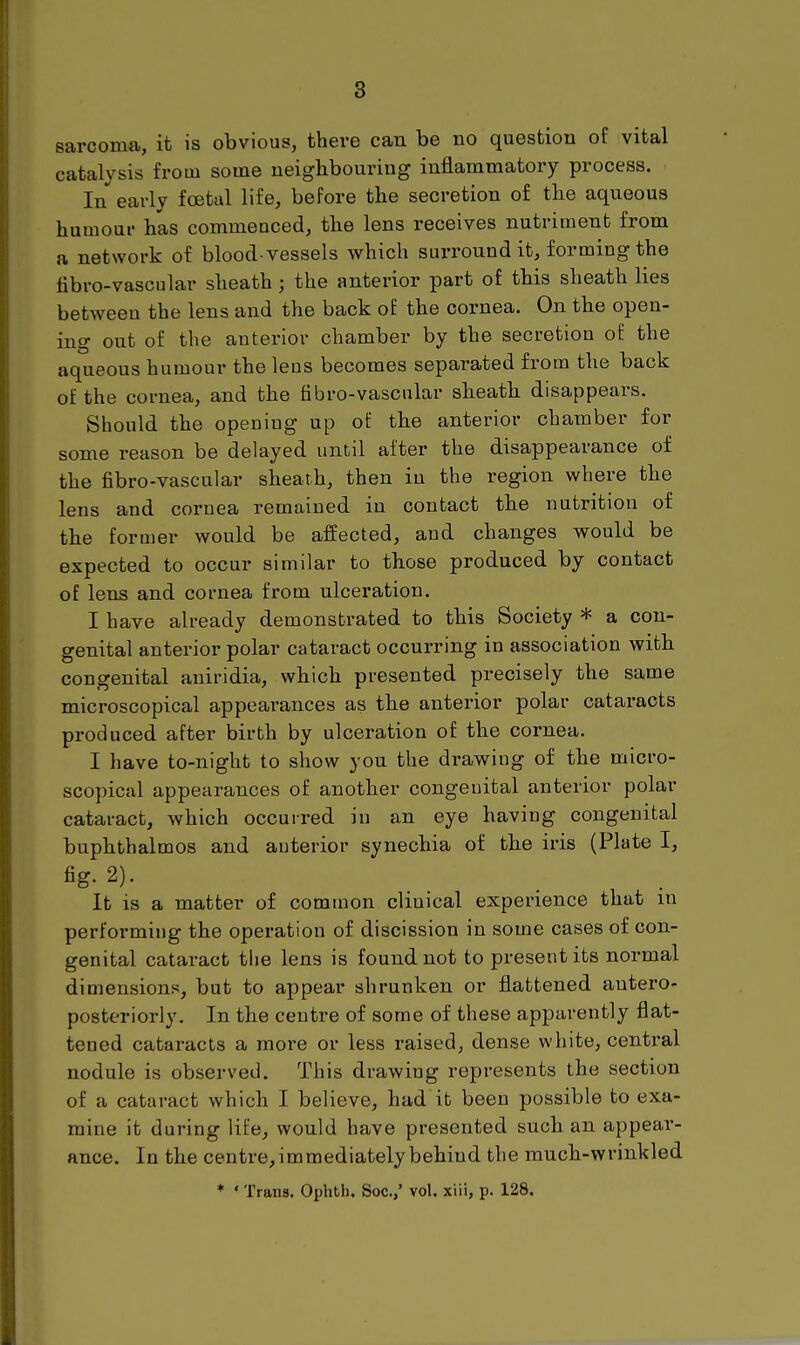 8 sarcoma, it is obvious, there can be no question of vital catalysis from some neighbouring inflammatory process. In early fcetul life, before the secretion of the aqueous humour has commenced, the lens receives nutriment from a network of blood vessels which surround it, forming the tibro-vascular sheath ; the anterior part of this sheath lies between the lens and the back of the cornea. On the open- ing out of the anterior chamber by the secretion of the aqueous humour the lens becomes separated from the back of the cornea, and the fibro-vascular sheath disappears. Should the opening up of the anterior chamber for some reason be delayed until after the disappearance of the fibro-vascular sheath, then in the region where the lens and cornea remained in contact the nutrition of the former would be affected, and changes would be expected to occur similar to those produced by contact of lens and cornea from ulceration. I have already demonstrated to this Society * a con- genital anterior polar cataract occurring in association with congenital aniridia, which presented precisely the same microscopical appearances as the anterior polar cataracts produced after birth by ulceration of the cornea. I have to-night to show you the drawing of the micro- scopical appearances of another congenital anterior polar cataract, which occurred in an eye having congenital buphthalmos and anterior synechia of the iris (Plate I, fig. 2). It is a matter of common clinical experience that in performing the operation of discission in some cases of con- genital cataract the lens is found not to present its normal dimensions, but to appear shrunken or flattened antero- posteriorly. In the centre of some of these apparently flat- tened cataracts a more or less raised, dense white, central nodule is observed. This drawing represents the section of a cataract which I believe, had it been possible to exa- mine it during life, would have presented such an appear- ance. In the centre,immediately behind the much-wrinkled * ' Trans. Ophtli. Soc.,' vol. xiii, p. 128.