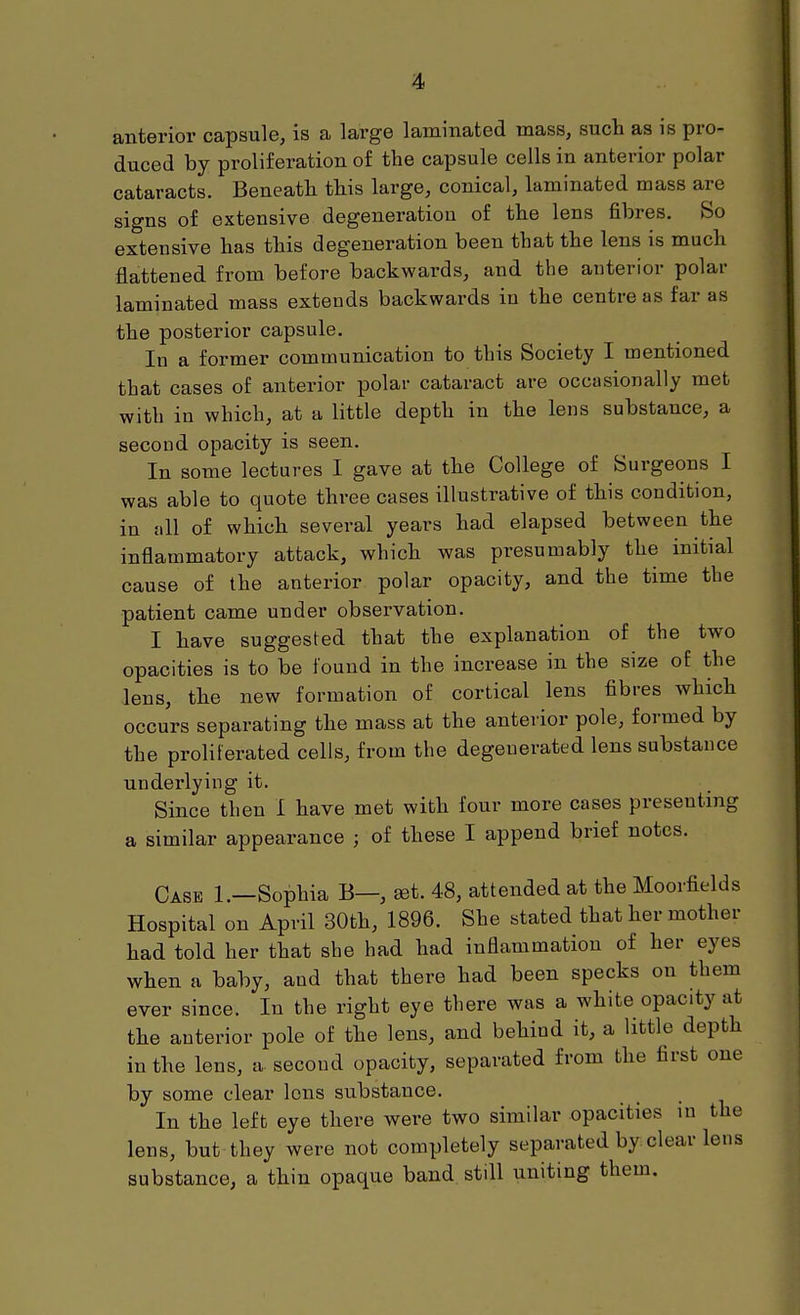'4> anterior capsule, is a large laminated mass, such as is pro- duced by proliferation of the capsule cells in anterior polar cataracts. Beneath this large, conical, laminated mass are signs of extensive degeneration of the lens fibres. So extensive has this degeneration been that the lens is much flattened from before backwards, and the anterior polar laminated mass extends backwards in the centre as far as the posterior capsule. In a former communication to this Society I mentioned that cases of anterior polar cataract are occasionally met with in which, at a little depth in the lens substance, a second opacity is seen. In some lectures I gave at the College of Surgeons I was able to quote three cases illustrative of this condition, in all of which several years had elapsed between the inflammatory attack, which was presumably the initial cause of the anterior polar opacity, and the time the patient came under observation. I have suggested that the explanation of the two opacities is to be found in the increase in the size of the lens, the new formation of cortical lens fibres which occurs separating the mass at the anterior pole, formed by the proliferated cells, from the degenerated lens substance underlying it. Since then I have met with four more cases presenting a similar appearance ; of these I append brief notes. Case 1.—Sophia B—, »t. 48, attended at the Moorfields Hospital on April 30th, 1896. She stated that her mother had told her that she had had inflammation of her eyes when a baby, and that there had been specks on them ever since. In the right eye there was a white opacity at the anterior pole of the lens, and behind it, a little depth in the lens, a second opacity, separated from the first one by some clear lens substance. In the left eye there were two similar opacities in the lens, but they were not completely separated by clear lens substance, a thin opaque band, still uniting them.