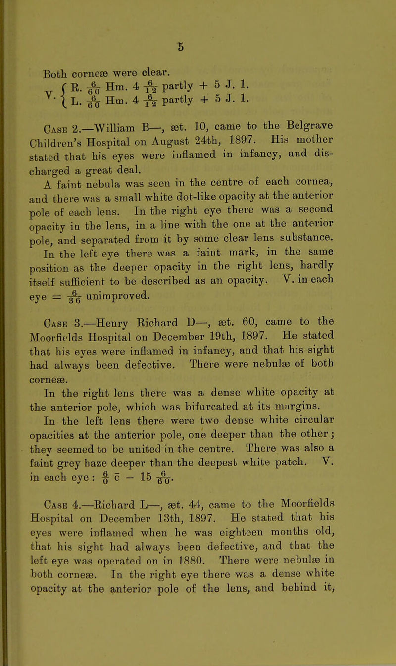 Both corneBS were clear. r K. ^ Hm. 4 partly + 5 J. 1. ^'{h.^ Hm. 4 1% partly + 5 J. 1. Case 2.—William B—, set. 10, came to the Belgrave Children's Hospital on August 24th, 1897. His mother stated that his eyes were inflamed in infancy, and dis- charged a great deal. A faint nebula was seen in the centre of each cornea, and there wns a small white dot-like opacity at the anterior pole of each lens. In the right eye there was a second opacity in the lens, in a line with the one at the anterior pole, and separated from it by some clear lens substance. In the left eye there was a faint mark, in the same position as the deeper opacity in the right lens, hardly itself sufficient to be described as an opacity. V. in each eye = unimproved. Case 3.—Henry Richard D—, set. 60, came to the Moorfields Hospital on December 19th, 1897. He stated that his eyes were inflamed in infancy, and that his sight had always been defective. There were nebulas of both corneae. In the right lens there was a dense white opacity at the anterior pole, which was bifurcated at its miirgins. In the left lens there were two dense white circular opacities at the anterior pole, one deeper than the other; they seemed to be united in the centre. There was also a faint grey haze deeper than the deepest white patch. V. in each eye : ^ c — 15 Case 4.—Richard L—, get. 44, came to the Moorfields Hospital on December 13th, 1897. He stated that his eyes were inflamed when he was eighteen months old, that his sight had always been defective, and that the left eye was operated on in 1880. There were uebulfe in both corneas. In the right eye there was a dense white opacity at the anterior pole of the lens, and behind it.