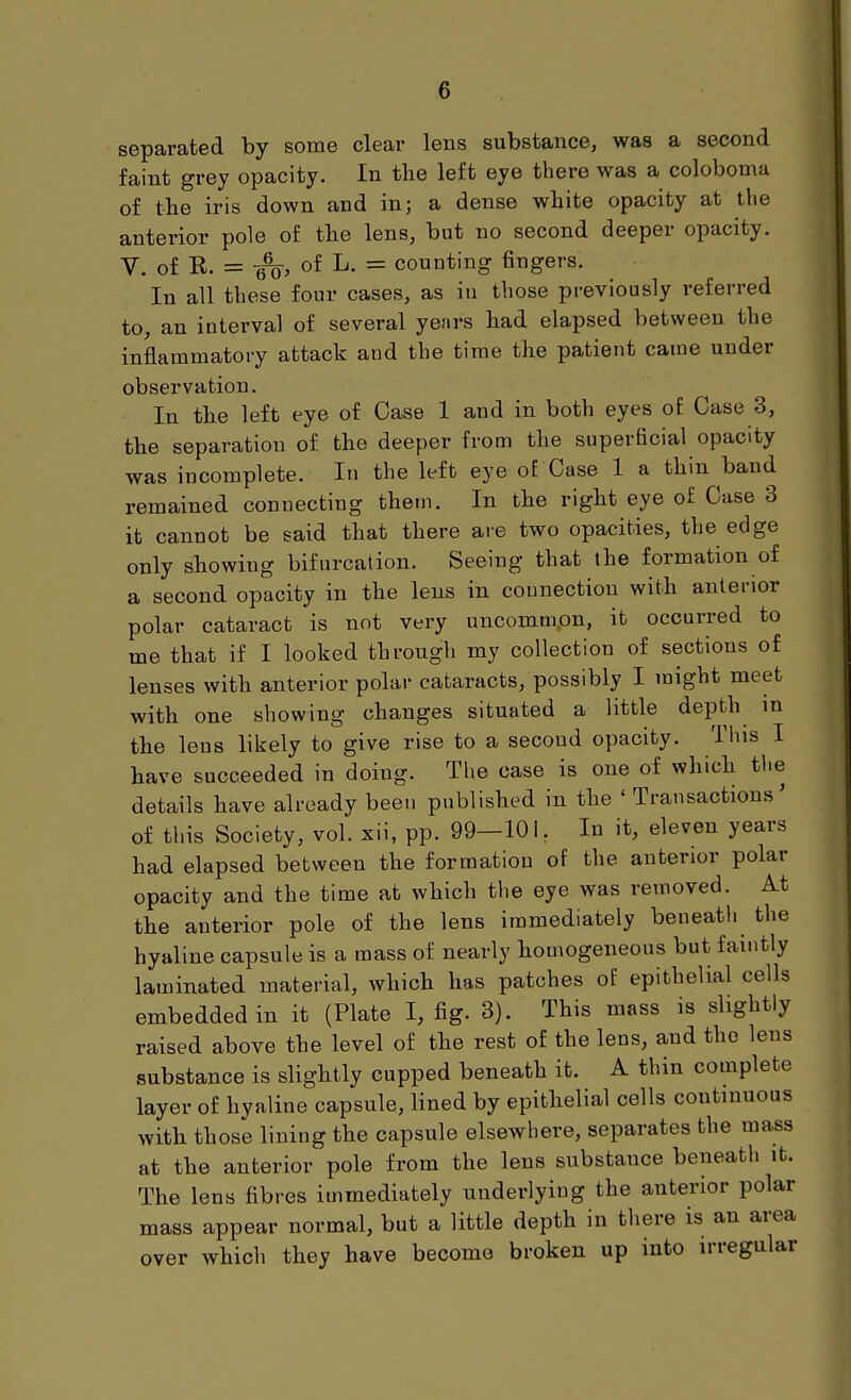 separated by some clear lens substance, was a second faint grey opacity. In the left eye there was a coloboma of the iris down and in; a dense white opacity at tlie anterior pole of the lens, but no second deeper opacity. V. of R. = of L. = counting fingers. In all these four cases, as in those previously referred to, an interval of several years had elapsed between the inflammatory attack and the time the patient came under observation. In the left eye of Case 1 and in both eyes of Case 3, the separation of the deeper from the superficial opacity was incomplete. In the left eye of Case 1 a thin band remained connecting them. In the right eye of Case 3 it cannot be said that there are two opacities, the edge only showing bifurcation. Seeing that the formation of a second opacity in the lens in connection with anterior polar cataract is not very uncomm.on, it occurred to me that if I looked through my collection of sections of lenses with anterior polar cataracts, possibly I might meet with one showing changes situated a little depth in the lens likely to give rise to a second opacity. This I have succeeded in doing. The case is one of which the details have already been published in the ' Transactions' of this Society, vol. xii, pp. 99—lOL In it, eleven years had elapsed between the formation of the anterior polar opacity and the time at which the eye was removed. At the anterior pole of the lens immediately beneath the hyaline capsule is a mass of nearly homogeneous but faintly laminated material, which has patches of epithelial cells embedded in it (Plate I, fig. 3). This mass is slightly raised above the level of the rest of the lens, and the lens substance is slightly cupped beneath it. A thin complete layer of hyaline capsule, lined by epithelial cells continuous with those lining the capsule elsewhere, separates the mass at the anterior pole from the lens substance beneath it. The lens fibres immediately underlying the anterior polar mass appear normal, but a little depth in there is an area over which they have become broken up into irregular