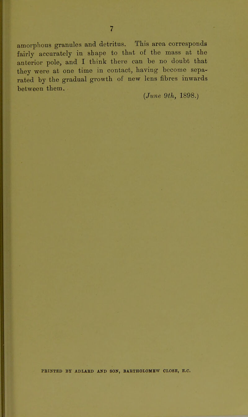 amorphous granules and detritus. This area corresponds fairly accurately in shape to tlitit of the mass at the anterior pole^ and I think there can be no doubt that they were at one time in contact, having become sepa- rated by the gradual grovvtli of new lens fibres inwards between them. (/ime 9th, 1898.) PBINTED BT ADLABD AND SON, BATITHOLOMBW CLOSE, E.G.