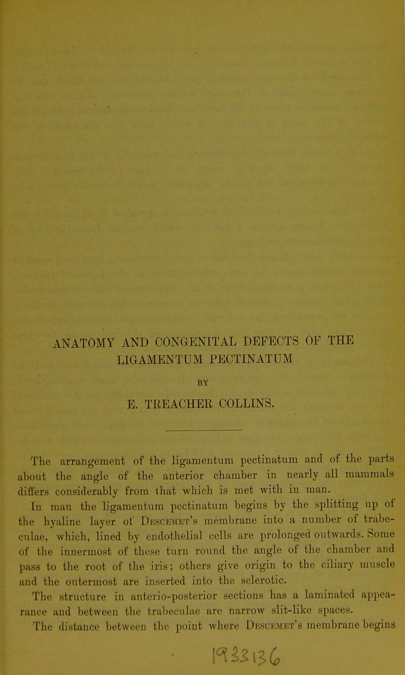 ANATOMY AND CONGENITAL DEFECTS OF THE LIGAMENTUM PECTINATUM BY E. TREACHER COLLINS. The arrangement of the ligamentura pectinatum and of the parts about the angle of the anterior chamber in nearly all mammals differs considerably from that which is met with in man. In man the ligamentum pectinatum begins by the splitting up of the hyaline layer ol Dkscemet's membrane into a number of trabe- culae, which, lined by endothelial cells are prolonged outwards. Some of the innermost of these turn round the angle of the chamber and pass to the root of the iris; others give origin to the ciliary muscle and the outermost are inserted into the sclerotic. The structure in anterio-posterior sections has a laminated appea- rance and between the trabeculae are narrow slit-like spaces. The distance between the point where Descemht's membrane begins