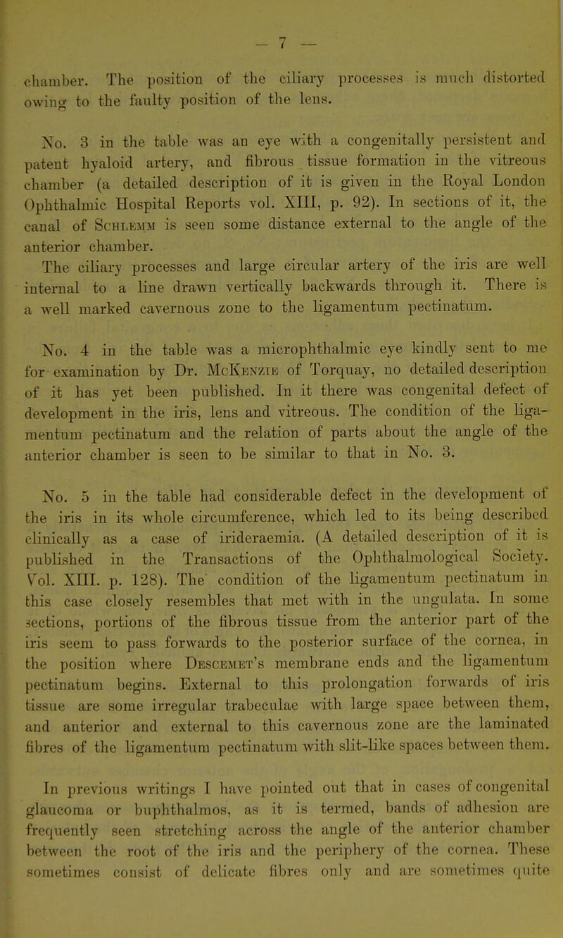 chamber. The position of the ciliary ])rocesses is mucli distorted owing to the faulty position of the lens. No. 3 in the table Avas an eye with a congenitally persistent and patent hyaloid artery, and fibrous tissue formation in the vitreous chamber (a detailed description of it is given in the Royal London Ophthalmic Hospital Reports vol. XIII, p. 92). In sections of it, the canal of Schlemm is seen some distance external to the angle of the anterior chamber. The ciliary processes and large circular artery of the iris are well internal to a line drawn vertically backwards through it. There is a well marked cavernous zone to the ligamentum pectinatum. No. 4 in the table was a microphthalmic eye kindly sent to me for examination by Dr. McKenzie of Torquay, no detailed description of it has yet been published. In it there was congenital defect of development in the iris, lens and vitreous. The condition of the liga- mentum pectinatum and the relation of parts about the angle of the anterior chamber is seen to be similar to that in No. 3. No. 5 in the table had considerable defect in the development of the iris in its whole circumference, which led to its being described clinically as a case of irideraemia. (A detailed description of it is published in the Transactions of the Ophthalmological Society. Vol. Xni. p. 128). The' condition of the ligamentum pectinatum in this case closely resembles that met with in the ungulata. In some sections, portions of the fibrous tissue from the anterior part of the iris seem to pass forwards to the. posterior surface of the cornea, in the position vs^here Descemet's membrane ends and the ligamentum pectinatum begins. External to this prolongation forwards of iris tissue are some irregular trabeculae with large space between them, and anterior and external to this cavernous zone are the laminated fibres of the ligamentum pectinatum with slit-like spaces between them. In previous writings I have pointed out that in cases of congenital glaucoma or buphthalmos, as it is termed, bands of adhesion are frequently seen stretching across the angle of the anterior chamber between the root of the iris and the periphery of the cornea. These sometimes consist of delicate fibres only and are sometimes quite