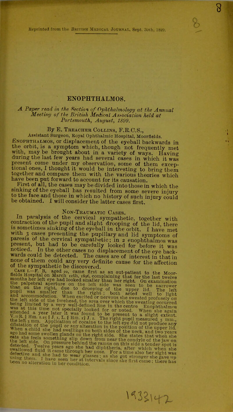 8 Reprinted from tltc British Mbdiqax Jourxai., Sept. audi, I8tf9. ENOPHTHALMOS. A Paper read in the Section of Ophthalmology at the Annual Meet ivy of the British Medical Association held at Portsmouth, August, 1899. By E. Treacher Collins, F.R.O.S., Assistant Surgeon, Royal Ophthalmic Hospital, Moorflelds. Enophthalmos, or displacement of the eyeball backwards in the orbit, is a symptom which, though not frequently met with, may be brought about in a variety of ways. Having during the last few years had several cases in which it was present come under my observation, some of them excep- tional ones, I thought it would be interesting to bring them together and compare them with the various theories which have been put forward to account for its causation. First of all, the cases may be divided into those in which the sinking of the eyeball has resulted from some severe injury to the face and those in which no history of such injury could be obtained. I will consider the latter cases first. Non-Traumatio Cases. In paralysis of the cervical sympathetic, together with contraction of the pupil and slight drooping of the lid, there is sometimes sinking of the eyeball in the orbit. I have met with 3 cases presenting the pupillary and lid symptoms of paresis of the cervical sympathetic; in 2 enophthalmos was present, but had to be carefully looked for before it was noticed. In the other cases no displacement of the eye back- wards could be detected. The cases are of interest in that in none of them could any very definite cause for the affection of the sympathetic be discovered. fl^V;^;,,3, »fed I2' ^me flrst as an out-patient to the Moor- flelds Hospital on March nth, 1896, complaining that for the last twelve ^n^lXa,^11^l00ke^ 8m,aller %aQ h*r right OnexamiSn tne palpebral aperture on the left side was seen to be narrower than on the right, due to drooping of the upper lid The Tefl pupil was smaller than the right ; both acted well to lisht the lersX°otH?.nVn^hen^rited or n°rvo»s she sweated profuse ygon hf„„ ,• sldeJ°L tlle forehead, the area over which the sweating occurred was at Zsiml a„^7™.W?1!-,de?n<ldJ?n,e in the ^tre EnofhtlXos was at tins time not specially looked for or noted When «h« imi„ attended a year later itT was found to be present to a slfgnl extlnt the left i'ii'' f Hm- '* JS r- Jhe right Pupil measured s mm., o 1 iK inn nm'fi,^Pphc-atlon of coca,ne to the left eye did not produce any W en ■omLtL,S«pKp£ °r nny alte™tion in the position of the upper licT 7<n had ™™d she had swellings on both sides of the neck, and two years Sts'she'fe^fs s^meThf^^iin01^116 ri?llfc Side- ^he states tha* si S the left s n„mlh'n,g SkP, doivI\ from nfiar the condyle of the jaw on dele ted TwpIv ZIV,S.Ure be'i'n£ je ramus on this side a tender spot is swanked flnfd nlTZlff0 8ne. ,had diphtheria, after which when she fetetivS and amc through her nose. For a time also her sight was u* rt . t h J» = » 7^ g afses; as slie got stronger she gave up