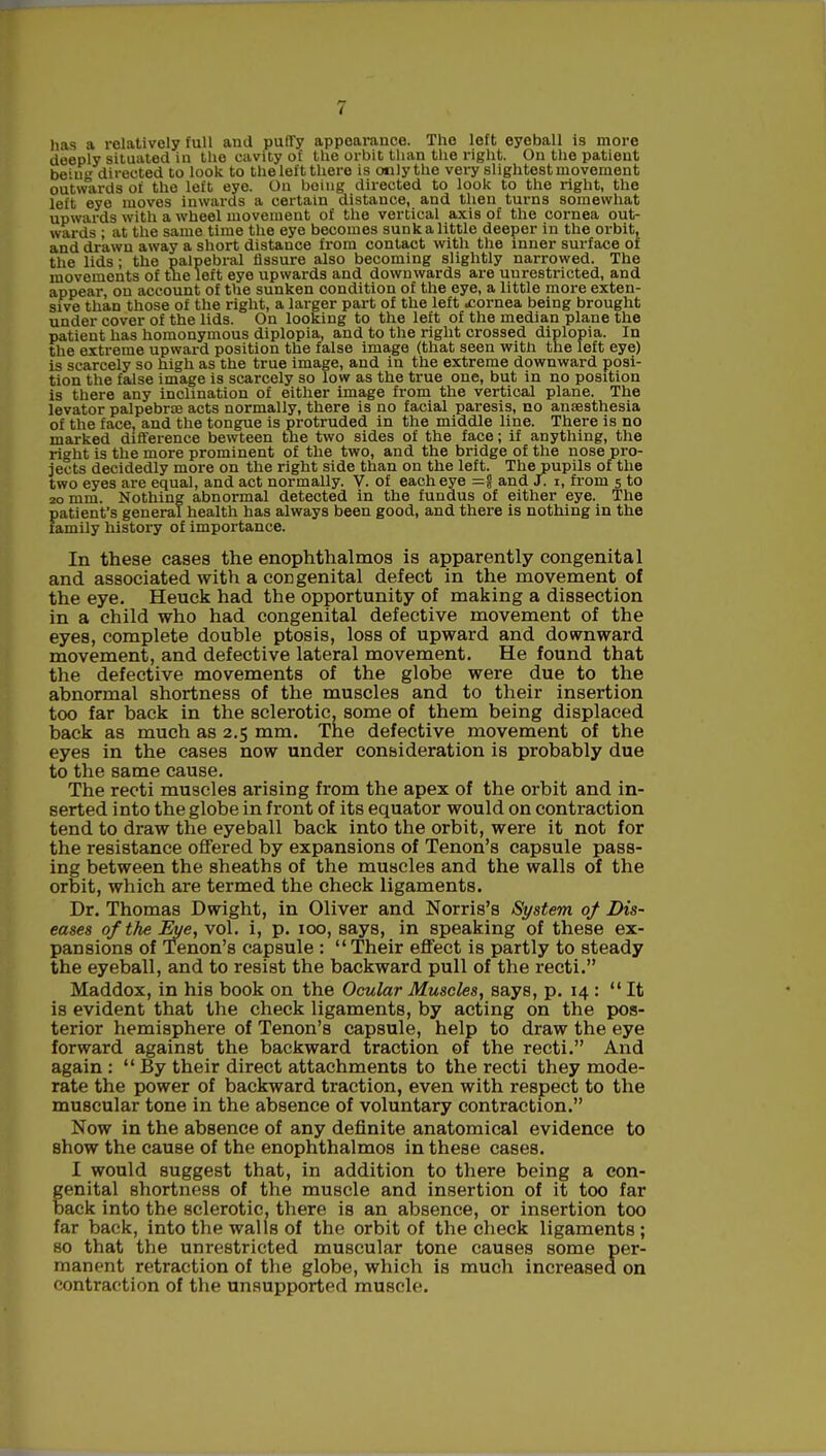 has a relatively full and puffy appearance. The left eyeball is more deeply situated in the cavity of the orbit than the right. On the patient be'ii directed to look to theleft there is oulythe very slightest movement outwards of the left eye. On being directed to look to the right, the left eye moves inwards a certain distance, and then turns somewhat upwards with a wheel movement of the vertical axis of the cornea out- wards ; at the same time the eye becomes sunk a little deeper in the orbit, and drawn away a short distance from contact with the inner surface of the lids; the palpebral fissure also becoming slightly narrowed. The movements of trie left eye upwards and downwards are uurestricted, and appear, ou account of the sunken condition of the eye, a little more exten- sive than those of the right, a larger part of the left cornea being brought under cover of the lids. On looking to the left of the median plane the patient has homonymous diplopia, and to the right crossed diplopia. In the extreme upward position the false image (that seen with the left eye) is scarcely so high as the true image, and in the extreme downward posi- tion the false image is scarcely so low as the true one, but in no position is there any inclination of either image from the vertical plane. The levator palpebrae acts normally, there is no facial paresis, no anaesthesia of the face, and the tongue is protruded in the middle line. There is no marked difference bewteen the two sides of the face; if anything, the right is the more prominent of the two, and the bridge of the nose pro- jects decidedly more on the right side than on the left. The pupils of the two eyes are equal, and act normally. V. of each eye =f and J. i, from 5 to 20 mm. Nothing abnormal detected in the fundus of either eye. The patient's general health has always been good, and there is nothing in the family history of importance. In these cases the enophthalmos is apparently congenital and associated with a congenital defect in the movement of the eye. Heuck had the opportunity of making a dissection in a child who had congenital defective movement of the eyes, complete double ptosis, loss of upward and downward movement, and defective lateral movement. He found that the defective movements of the globe were due to the abnormal shortness of the muscles and to their insertion too far back in the sclerotic, some of them being displaced back as much as 2.5 mm. Tne defective movement of the eyes in the cases now under consideration is probably due to the same cause. The recti muscles arising from the apex of the orbit and in- serted into the globe in front of its equator would on contraction tend to draw the eyeball back into the orbit, were it not for the resistance offered by expansions of Tenon's capsule pass- ing between the sheaths of the muscles and the walls of the orbit, which are termed the check ligaments. Dr. Thomas Dwight, in Oliver and Norris's System of Dis- eases of the Eye, vol. i, p. 100, says, in speaking of these ex- pansions of Tenon's capsule : Their effect is partly to steady the eyeball, and to resist the backward pull of the recti. Maddox, in his book on the Ocular Muscles, says, p. 14 : It is evident that the check ligaments, by acting on the pos- terior hemisphere of Tenon's capsule, help to draw the eye forward against the backward traction of the recti. And again :  By their direct attachments to the recti they mode- rate the power of backward traction, even with respect to the muscular tone in the absence of voluntary contraction. Now in the absence of any definite anatomical evidence to show the cause of the enophthalmos in these cases. I would suggest that, in addition to there being a con- enital shortness of the muscle and insertion of it too far ack into the sclerotic, there is an absence, or insertion too far back, into the walls of the orbit of the check ligaments ; so that the unrestricted muscular tone causes some per- manent retraction of the globe, which is much increased on contraction of the unsupported muscle.