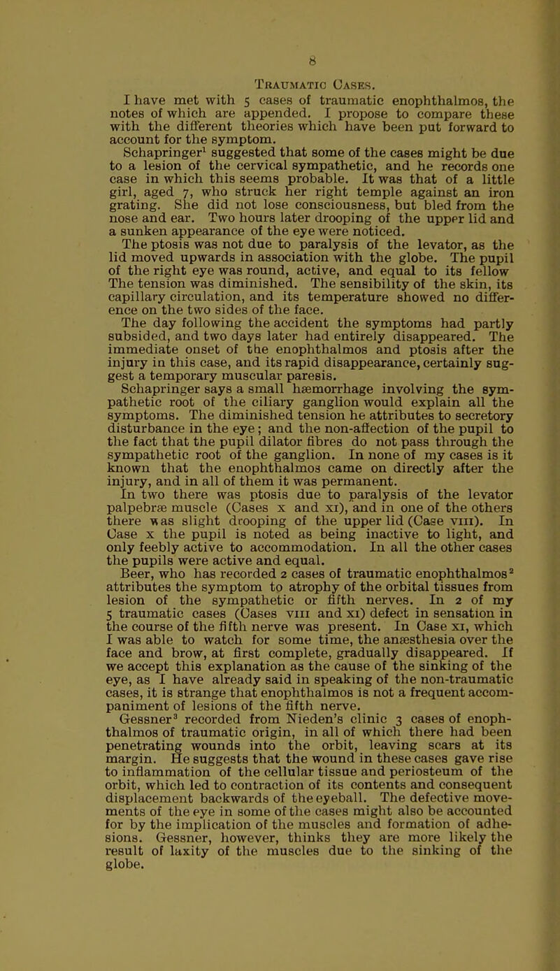 Traumatic Cases. I have met with 5 cases of traumatic enophthalmos, the notes of which are appended. I propose to compare these with the different theories which have been put forward to account for the symptom. Schapringer1 suggested that some of the cases might be due to a lesion of the cervical sympathetic, and he records one case in which this seems probable. It was that of a little girl, aged 7, who struck her right temple against an iron grating. She did not lose consciousness, but bled from the nose and ear. Two hours later drooping of the upppr lid and a sunken appearance of the eye were noticed. The ptosis was not due to paralysis of the levator, as the lid moved upwards in association with the globe. The pupil of the right eye was round, active, and equal to its fellow The tension was diminished. The sensibility of the skin, its capillary circulation, and its temperature showed no differ- ence on the two sides of the face. The day following the accident the symptoms had partly subsided, and two days later had entirely disappeared. The immediate onset of the enophthalmos and ptosis after the injury in this case, and its rapid disappearance, certainly sug- gest a temporary muscular paresis. Schapringer says a small haemorrhage involving the sym- pathetic root of the ciliary ganglion would explain all the symptoms. The diminished tension he attributes to secretory disturbance in the eye; and the non-affection of the pupil to the fact that the pupil dilator fibres do not pass through the sympathetic root of the ganglion. In none of my cases is it known that the enophthalmos came on directly after the injury, and in all of them it was permanent. In two there was ptosis due to paralysis of the levator palpebrae muscle (Oases x and xi), and in one of the others there was slight drooping of the upper lid (Case vm). In Case x the pupil is noted as being inactive to light, and only feebly active to accommodation. In all the other cases the pupils were active and equal. Beer, who has recorded 2 cases of traumatic enophthalmos2 attributes the symptom to atrophy of the orbital tissues from lesion of the sympathetic or fifth nerves. In 2 of my 5 traumatic cases (Cases vm and xi) defect in sensation in the course of the fifth nerve was present. In Case xi, which I was able to watch for some time, the anaesthesia over the face and brow, at first complete, gradually disappeared. If we accept this explanation as the cause of the sinking of the eye, as I have already said in speaking of the non-traumatic cases, it is strange that enophthalmos is not a frequent accom- paniment of lesions of the fifth nerve. Gessner3 recorded from Nieden's clinic 3 cases of enoph- thalmos of traumatic origin, in all of which there had been penetrating wounds into the orbit, leaving scars at its margin. He suggests that the wound in these cases gave rise to inflammation of the cellular tissue and periosteum of the orbit, which led to contraction of its contents and consequent displacement backwards of the eyeball. The defective move- ments of the eye in some of the cases might also be accounted for by the implication of the muscles and formation of adhe- sions. Gessner, however, thinks they are more likely the result of laxity of the muscles due to the sinking of the globe.