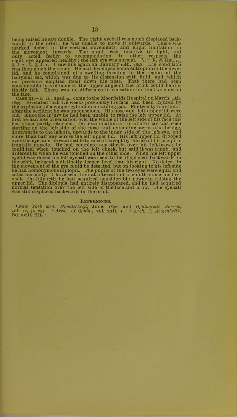 being raised he saw double. The right eyeball was much displaced back- wards in the orbit; he was unable to move it outwards. There was marked defect in the vertical movements, and slight limitation in the movement inwards. The pupil was inactive to light, and only acted feebly to accommodation. In other respects the right eye appeared healthy; the left eye was normal. \.= R. ft Hm. 1.5 5, J. 1; Ii. $, f. 1. I saw him again on January 10th, 1898. His condition was then much the same. He had developed some entropion of the lower lid, and he complained of a swelling forming in the region of the lacrymal sac, which was due to its distension with fluid, and which on pressure emptied itself down his nose. That there had been considerable loss of bone at the upper angle of the orbit could be dis- tinctly felt. There was no difference in sensation on the two sides of the face. Case xi.—H H', aged 30, came to the Moorfields H ospital on March 30th, 1S99. He stated that live weeks previously his face had been injured by the explosion of a copper cylinder containing gas. For twenty-four hours after the accident he was unconscious. His nose and left upper lid were cut. Since the injury he had been unable to raise the left upper lid. At first he had loss of sensation over the whole of the left side of his face this has since partly returned. On examination a triradiate scar was seen starting on the left side of the nose and extending across the bridge, downwards to the left ala, upwards to the inner side of the left eye, and more than half way across the left upper lid. His left upper lid drooped over the eye, and he was unable to raise it except by the use of his occipito- frontalis muscle. He had complete anaesthesia over his left brow; he could feel when touched on the left cheek, but said it was numb, and different to when he was touched on the other side. When his left upper eyelid was raised his left eyeball was seen to be displaced backwards in the orbit, being at a distinctly deeper level than his right. No defect in the movement of the eye could be detected, but on looking to his left side he had homonymous diplopia. The pupils of the two eyes were equal and acted normally. I have seen him at intervals of a month since his first visit. On July 17th he had acquired considerable power in raising the upper lid. The diplopia had entirely disappeared, and he had acquired normal sensation over the left side of the face and brow. The eyeball was still displaced backwards in the orbit. References. 1New York med. MonaUchrijt, June, 1890; and Ophthalmic Review, vol. ix, p. 294. * Arch. 0/ Ophth., vol. xxii, 1. 3 Arch. J. Augenheilk, Bd. xviii, Hft. 3.