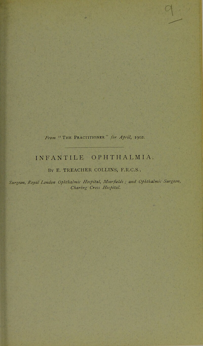 From The Practitioner for April, 1902. INFANTILE OPHTHALMIA. By E. TREACHER COLLINS, F.R.C.S., Surgeon, Royal London Ophthalmic Hospital, Moor fields ; and Ophthalmic Surgeon, Charing Cross Hospital.