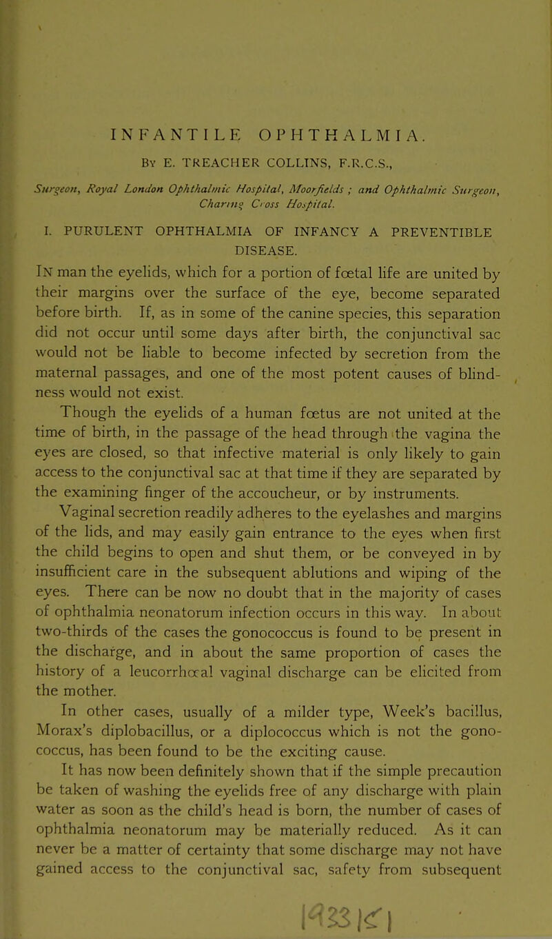 INFANTILE OPHTHALMIA. By E. TREACHER COLLINS, F.R.C.S., Surgeon, Royal London Ophthalmic Hospital, Moorjields ; and Ophthalmic Sttrgeon, Chariti<> doss Hospital. I. PURULENT OPHTHALMIA OF INFANCY A PREVENTIBLE DISEASE. Ix man the eyelids, which for a portion of foetal life are united by their margins over the surface of the eye, become separated before birth. If, as in some of the canine species, this separation did not occur until some days after birth, the conjunctival sac would not be liable to become infected by secretion from the maternal passages, and one of the most potent causes of blind- ness would not exist. Though the eyelids of a human foetus are not united at the time of birth, in the passage of the head through the vagina the eyes are closed, so that infective material is only likely to gain access to the conjunctival sac at that time if they are separated by the examining finger of the accoucheur, or by instruments. Vaginal secretion readily adheres to the eyelashes and margins of the lids, and may easily gain entrance to the eyes when first the child begins to open and shut them, or be conveyed in by insufficient care in the subsequent ablutions and wiping of the eyes. There can be now no doubt that in the majority of cases of ophthalmia neonatorum infection occurs in this way. In about two-thirds of the cases the gonococcus is found to be present in the discharge, and in about the same proportion of cases the history of a leucorrhocal vaginal discharge can be elicited from the mother. In other cases, usually of a milder type, Week's bacillus, Morax's diplobacillus, or a diplococcus which is not the gono- coccus, has been found to be the exciting cause. It has now been definitely shown that if the simple precaution be taken of washing the eyelids free of any discharge with plain water as soon as the child's head is born, the number of cases of ophthalmia neonatorum may be materially reduced. As it can never be a matter of certainty that some discharge may not have gained access to the conjunctival sac, safety from subsequent