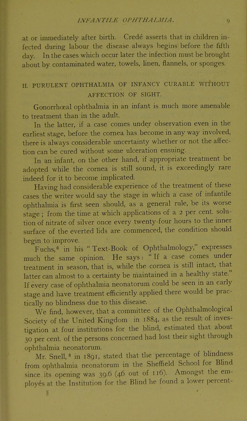 at or immediately after birth. Crede asserts that in children in- fected during labour the disease always begins before the fifth day. In the cases which occur later the infection must be brought about by contaminated water, towels, linen, flannels, or sponges. II. PURULENT OPHTHALMIA OF INFANCY CURABLE WITHOUT AFFECTION OF SIGHT. Gonorrhceal ophthalmia in an infant is much more amenable to treatment than in the adult. In the latter, if a case comes under observation even in the earliest stage, before the cornea has become in any way involved, there is always considerable uncertainty whether or not the affec- tion can be cured without some ulceration ensuing. In an infant, on the other hand, if appropriate treatment be adopted while the cornea is still sound, it is exceedingly rare indeed for it to become implicated. Having had considerable experience of the treatment of these cases the writer would say the stage in which a case of infantile ophthalmia is first seen should, as a general rule, be its worse stage ; from the time at which applications of a 2 per cent, solu- tion of nitrate of silver once every twenty-four hours to the inner surface of the everted lids are commenced, the condition should begin to improve. Fuchs,6 in his Text-Book of Ophthalmology, expresses much the same opinion. He says:  If a case comes under treatment in season, that is, while the cornea is still intact, that latter can almost to a certainty be maintained in a healthy state. If every case of ophthalmia neonatorum could be seen in an early stage and have treatment efficiently applied there would be prac- tically no blindness due to this disease. We find, however, that a committee of the Ophthalmological Society of the United Kingdom in 1884, as the result of inves- tigation at four institutions for the blind, estimated that about 30 per cent, of the persons concerned had lost their sight through ophthalmia neonatorum. Mr. Snell,8 in 1891, stated that the percentage of blindness from ophthalmia neonatorum in the Sheffield School for Blind since its opening was 39.6 (46 out of 116). Amongst the em- ployes at the Institution for the Blind he found a lower percent-