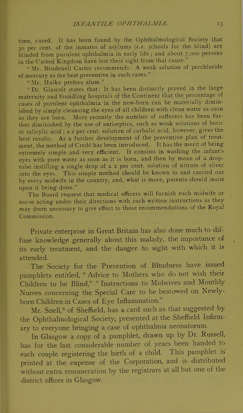 time, cured. It has been found by the Ophthalmologic^ Society that 30 per cent, of the inmates of asylums {i.e. schools for the blind) are blinded from purulent ophthalmia in early life ; and about 7,000 persons in the United Kingdom have lost their sight from that cause. ■ Mr. Brudenell Carter recommends: A weak solution of perchloride of mercury as the best preventive in such cases.  Mr. Hulke prefers alum.  Dr. Glascolt states that: It has been distinctly proved in the large maternity and foundling hospitals of the Continent that the percentage of cases of purulent ophthalmia in the new-born can be materially dimin- ished by simply cleansing the eyes of all children with clean water as soon as they are born. More recently the number of sufferers has been fur- ther diminished by the use of antiseptics, such as weak solutions of boric or salicylic acid ; a 2 per cent, solution of carbolic acid, however, gives the best results. As a further development of the preventive plan of treat- ment, the method of Crede has been introduced. It has the merit of being extremely simple and very efficient. It consists in washing the infant's eyes with pure water as soon as it is born, and then by mean of a drop- tube instilling a single drop of a 2 per cent, solution of nitrate of silver into the eyes. This simple method should be known to and carried out by every midwife in the country, and, what is more, parents should insist upon it being done. The Board request that medical officers will furnish each midwife or nurse acting under their directions with such written instructions as they may deem necessary to give effect to these recommendations of the Royal Commission. Private enterprise in Great Britain has also done much to dif- fuse knowledge generally about this malady, the importance of x its early treatment, and the danger to sight with which it is attended. The Society for the Prevention of Blindness have issued pamphlets entitled,  Advice to Mothers who do not wish their Children to be Blind,  Instructions to Midwives and Monthly Nurses concerning the Special Care to be bestowed on Newly- born Children in Cases of Eye Inflammation. Mr. Snell,8 of Sheffield, has a card such as that suggested by the Ophthalmological Society, presented at the Sheffield Infirm- ary to everyone bringing a case of ophthalmia neonatorum. In Glasgow a copy of a pamphlet, drawn up by Dr. Russell, has for the last considerable number of years been handed to each couple registering the birth of a child. This pamphlet is printed at the expense of the Corporation, and is distributed without extra remuneration by the registrars at all but one of the district offices in Glasgow.