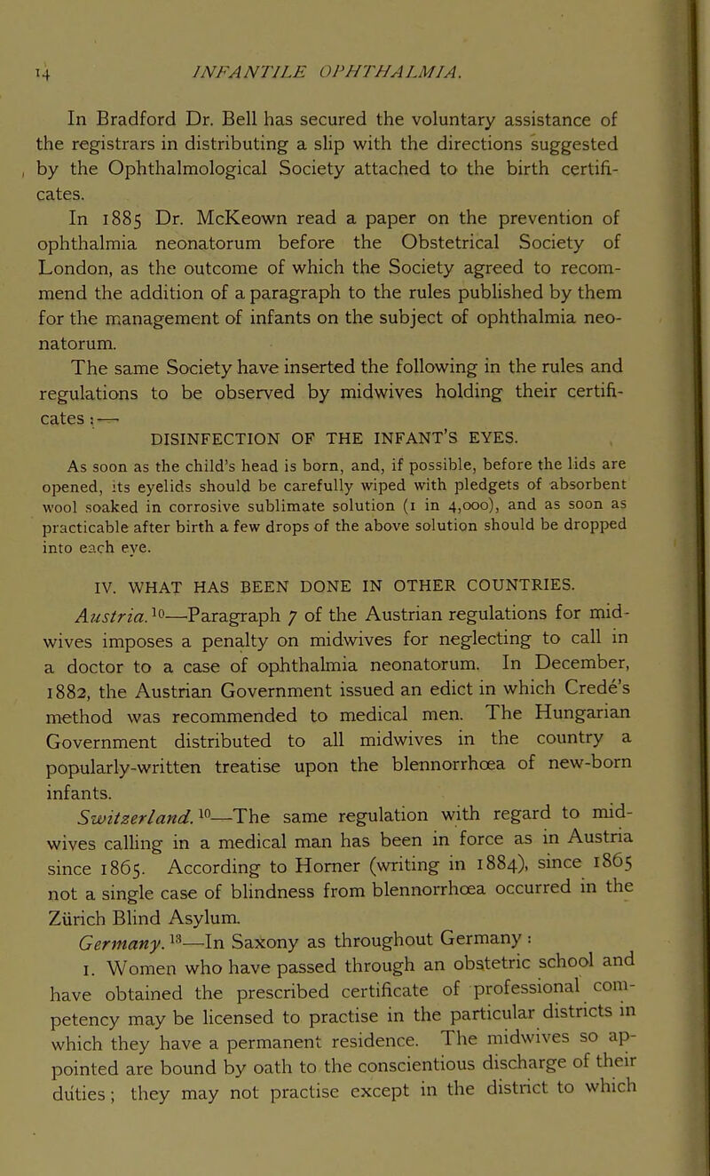 IN FA NT1LE DP J/ THA LMIA. In Bradford Dr. Bell has secured the voluntary assistance of the registrars in distributing a slip with the directions suggested by the Ophthalmological Society attached to the birth certifi- cates. In 1885 Dr. McKeown read a paper on the prevention of ophthalmia neonatorum before the Obstetrical Society of London, as the outcome of which the Society agreed to recom- mend the addition of a paragraph to the rules published by them for the management of infants on the subject of ophthalmia neo- natorum. The same Society have inserted the following in the rules and regulations to be observed by midwives holding their certifi- cates : —■ DISINFECTION OF THE INFANT'S EYES. As soon as the child's head is born, and, if possible, before the lids are opened, its eyelids should be carefully wiped with pledgets of absorbent wool soaked in corrosive sublimate solution (1 in 4,000), and as soon as practicable after birth a few drops of the above solution should be dropped into each eye. IV. WHAT HAS BEEN DONE IN OTHER COUNTRIES. Austria}*—Paragraph 7 of the Austrian regulations for mid- wives imposes a penalty on midwives for neglecting to call in a doctor to a case of ophthalmia neonatorum. In December, 1882, the Austrian Government issued an edict in which Crede's method was recommended to medical men. The Hungarian Government distributed to all midwives in the country a popularly-written treatise upon the blennorrhcea of new-born infants. Switzerland.10—The same regulation with regard to mid- wives calling in a medical man has been in force as in Austria since 1865. According to Horner (writing in 1884), since 1865 not a single case of blindness from blennorrhcea occurred in the Zurich Blind Asylum. Germany.13—In Saxony as throughout Germany ■ 1. Women who have passed through an obstetric school and have obtained the prescribed certificate of professional com- petency may be licensed to practise in the particular districts in which they have a permanent residence. The midwives so ap- pointed are bound by oath to the conscientious discharge of their duties; they may not practise except in the district to which