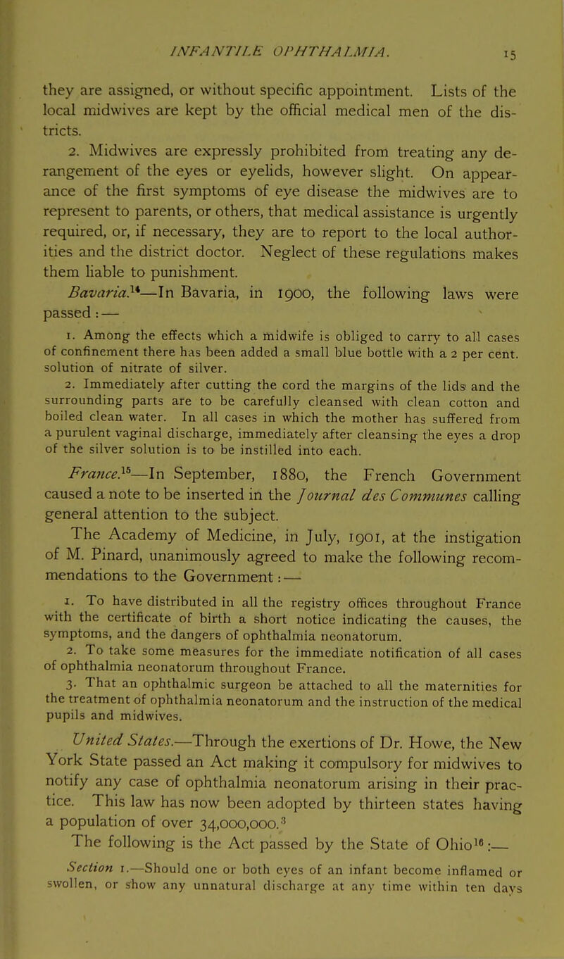 >5 they are assigned, or without specific appointment. Lists of the local midwives are kept by the official medical men of the dis- tricts. 2. Midwives are expressly prohibited from treating- any de- rangement of the eyes or eyelids, however slight. On appear- ance of the first symptoms of eye disease the midwives are to represent to parents, or others, that medical assistance is urgently required, or, if necessary, they are to report to the local author- ities and the district doctor. Neglect of these regulations makes them liable to punishment. Bavaria}*—In Bavaria, in 1900, the following laws were passed: — 1. Among- the effects which a midwife is obliged to carry to all cases of confinement there has been added a small blue bottle with a 2 per cent, solution of nitrate of silver. 2. Immediately after cutting the cord the margins of the lids and the surrounding parts are to be carefully cleansed with clean cotton and boiled clean water. In all cases in which the mother has suffered from a purulent vaginal discharge, immediately after cleansing the eyes a drop of the silver solution is to be instilled into each. France.15—In September, 1880, the French Government caused a note to be inserted in the Journal des Communes calling general attention to the subject. The Academy of Medicine, in July, 1901, at the instigation of M. Pinard, unanimously agreed to make the following recom- mendations to the Government: — 1. To have distributed in all the registry offices throughout France with the certificate of birth a short notice indicating the causes, the symptoms, and the dangers of ophthalmia neonatorum. 2. To take some measures for the immediate notification of all cases of ophthalmia neonatorum throughout France. 3. That an ophthalmic surgeon be attached to all the maternities for the treatment of ophthalmia neonatorum and the instruction of the medical pupils and midwives. United States.—Through the exertions of Dr. Howe, the New York State passed an Act making it compulsory for midwives to notify any case of ophthalmia neonatorum arising in their prac- tice. This law has now been adopted by thirteen states having a population of over 34,000,000.3 The following is the Act passed by the State of Ohio16: Section 1.—Should one or both eyes of an infant become inflamed or swollen, or show any unnatural discharge at any time within ten days