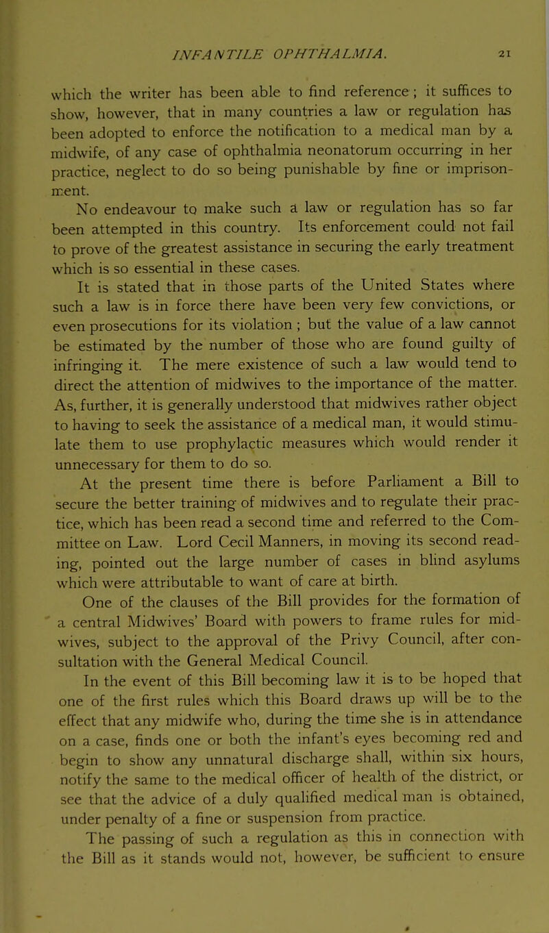 which the writer has been able to find reference ; it suffices to show, however, that in many countries a law or regulation has been adopted to enforce the notification to a medical man by a midwife, of any case of ophthalmia neonatorum occurring in her practice, neglect to do so being punishable by fine or imprison- ment. No endeavour to make such a law or regulation has so far been attempted in this country. Its enforcement could not fail to prove of the greatest assistance in securing the early treatment which is so essential in these cases. It is stated that in those parts of the United States where such a law is in force there have been very few convictions, or even prosecutions for its violation ; but the value of a law cannot be estimated by the number of those who are found guilty of infringing it. The mere existence of such a law would tend to direct the attention of midwives to the importance of the matter. As, further, it is generally understood that midwives rather object to having to seek the assistance of a medical man, it would stimu- late them to use prophylactic measures which would render it unnecessary for them to do so. At the present time there is before Parliament a Bill to secure the better training of midwives and to regulate their prac- tice, which has been read a second time and referred to the Com- mittee on Law. Lord Cecil Manners, in moving its second read- ing, pointed out the large number of cases in blind asylums which were attributable to want of care at birth. One of the clauses of the Bill provides for the formation of a central Midwives' Board with powers to frame rules for mid- wives, subject to the approval of the Privy Council, after con- sultation with the General Medical Council. In the event of this Bill becoming law it is to be hoped that one of the first rules which this Board draws up will be to the effect that any midwife who, during the time she is in attendance on a case, finds one or both the infant's eyes becoming red and begin to show any unnatural discharge shall, within six hours, notify the same to the medical officer of health of the district, or see that the advice of a duly qualified medical man is obtained, under penalty of a fine or suspension from practice. The passing of such a regulation as this in connection with the Bill as it stands would not, however, be sufficient to ensure