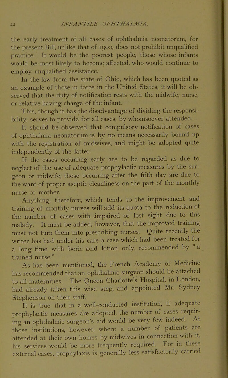 the early treatment of all cases of ophthalmia neonatorum, for the present Bill, unlike that of 1900, does not prohibit unqualified practice. It would be the poorest people, those whose infants would be most likely to become affected, who would continue to employ unqualified assistance. In the law from the state of Ohio, which has been quoted as an example of those in force in the United States, it will be ob- served that the duty of notification rests with the midwife, nurse, or relative having- charge of the infant. This, though it has the disadvantage of dividing the responsi- bility, serves to provide for all cases, by whomsoever attended. It should be observed that compulsory notification of cases of ophthalmia neonatorum is by no means necessarily bound up with the registration of midwives, and might be adopted quite independently of the latter. If the cases occurring early are to be regarded as due to neglect of the use of adequate prophylactic measures by the sur- geon or midwife, those occurring after the fifth day are due to the want of proper aseptic cleanliness on the part of the monthly nurse or mother. Anything, therefore, which tends to the improvement and training of monthly nurses will add its quota to the reduction of the number of cases with .impaired or lost sight due to this malady. It must be added, however, that the improved training must not turn them into prescribing nurses. Quite recently the writer has had under his care a case which had been treated for a long time with boric acid lotion only, recommended by  a trained nurse. As has been mentioned, the French Academy of Medicine has recommended that an ophthalmic surgeon should be attached to all maternities. The Queen Charlotte's Hospital, in London, had already taken this wise step, and appointed Mr. Sydney Stephenson on their staff. It is true that in a well-conducted institution, if adequate prophylactic measures are adopted, the number of cases requir- ing an ophthalmic surgeon's aid would be very few indeed. At those institutions, however, where a number of patients are attended at their own homes by midwives in connection with it, his services would be more frequently required. For in these external cases, prophylaxis is generally less satisfactorily carried