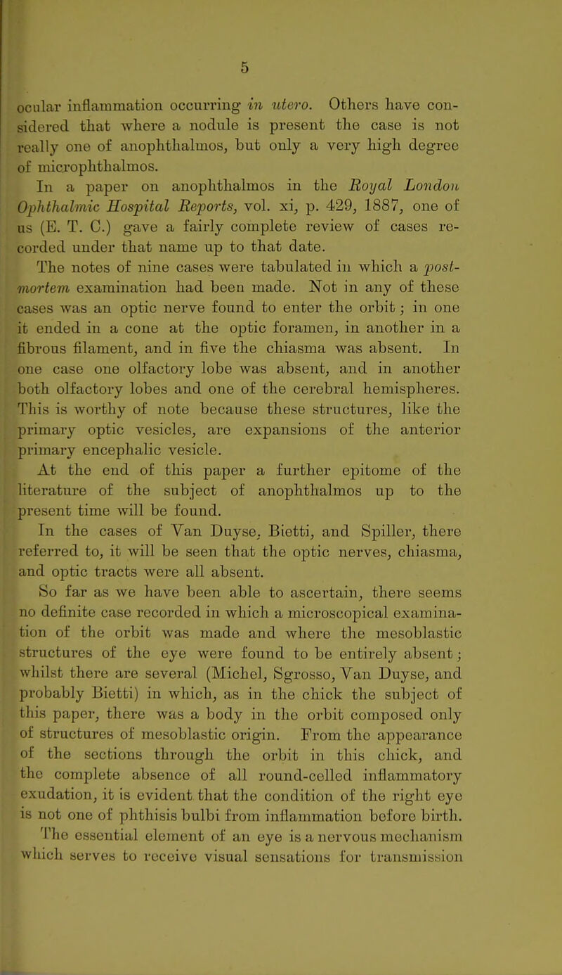 ocular inflammation occui-ring in utero. Others have con- sidered that where a nodule is present the case is not really one of anophthalmos, but only a very high degree of microphthalmos. In a paper on anophthalmos in the Royal London Ophthalmic Hospital Reports, vol. xi, p. 429, 1887, one of us (E. T. C.) gave a fairly complete review of cases re- corded under that name up to that date. The notes of nine cases were tabulated in which a post- mortem examination had been made. Not in any of these cases was an optic nerve found to enter the orbit; in one it ended in a cone at the optic foramen, in another in a fibrous filament, and in five the chiasma was absent. In one case one olfactory lobe was absent, and in another both olfactory lobes and one of the cerebral hemispheres. This is worthy of note because these sti'uctures, like the primary optic vesicles, are expansions of the anterior primary encephalic vesicle. At the end of this paper a further epitome of the literature of the subject of anophthalmos up to the present time will be found. In the cases of Van Duyse, Bietti, and Spiller, there referred to, it will be seen that the optic nerves, chiasma, and optic tracts were all absent. So far as we have been able to ascertain, there seems no definite case recorded in which a microscopical examina- tion of the orbit was made and where the mesoblastic -tructures of the eye were found to be entirely absent; whilst there are several (Michel, Sgrosso, Van Duyse, and probably Bietti) in which, as in the chick the subject of this paper, there was a body in the orbit composed only of structures of mesoblastic origin. From the appearance of the sections through the orbit in this chick, and the complete absence of all round-celled inflammatory exudation, it is evident that the condition of the right eye is not one of phthisis bulbi from inflammation before birth. The essential element of an eye is a nervous mechanism which serves to receive visual sensations for transmission