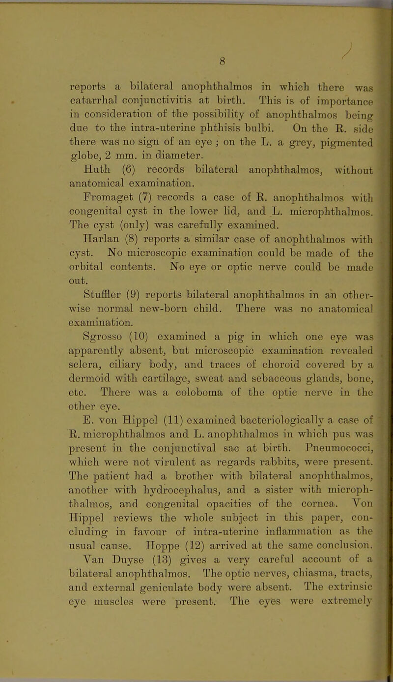 reports a bilateral anophthalmos in which there was catarrhal conjunctivitis at birth. This is of importance in considei-ation of the possibility of anophthalmos being due to the intra-uterine phthisis bulbi. On the R. side there was no sign of an eye ; on the L, a grey, pigmented globe, 2 mm. in diameter. Huth (6) records bilateral anophthalmos, without anatomical examination. Pi'omaget (7) records a case of R. anophthalmos with congenital cyst in the lower lid, and L. microphthalmos. The cyst (only) was carefully examined. Harlan (8) reports a similar case of anophthalmos with cyst. No microscopic examination could be made of the orbital contents. No eye or optic nerve could be made out. Stuffier (9) reports bilateral anophthalmos in an other- wise normal new-born child. There was no anatomical examination. Sgrosso (10) examined a pig in which one eye was apparently absent, but microscopic examination revealed sclera, ciliary body, and traces of choroid covered by a dermoid with cartilage, sweat and sebaceous glands, bone, etc. There was a coloboma of the optic nerve in the other eye. B. von Hippel (11) examined bacteridogically a case of R. microphthalmos and L. anophthalmos in Avhich pus was present in the conjunctival sac at birth. Pneuniococci, which were not virulent as regards rabbits, were present. The patient had a brother with bilateral anophthalmos, another with hydrocephalus, and a sister with microph- thalmos, and congenital opacities of the cornea. Vou Hippel reviews the whole subject in this paper, con- cluding in favour of intra-uterine inflammation as the usual cause. Hoppe (12) ari'ived at the same conclusion. Van Duyse (13) gives a very careful account of a bilateral anophthalmos. The optic uerves, chiasma, ti-acts, and external geniculate body were absent. The extrinsic eye muscles were present. The eyes were extremely