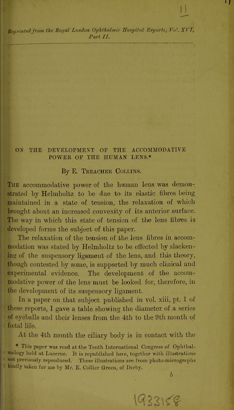 II Reprinted from the Roi/al London Ophthalmic Hospital Report/., Vo'. YTT, Fart II. OX THE DEVELOPMEXT OF THE ACCOMMODATIVE POWER OP THE HUMAN LENS.* By E. Treacher Collins. j The accommodative power of the human lens was demon- j strated by Helmholtz to be due to its elastic fibres being maintained in a state of tension, the relaxation of which brought about an increased convexity of its anterior surface. The way in which this state of tension of the lens fibres is developed forms the subject of this paper. The relaxation of the tension of the lens fibres in accom- \ modation was stated by Helmholtz to be effected by slacken- ing of the suspensory ligament of the lens, and this theory, though contested by some, is supported by much clinical and ; experimental evidence. The development of the accom- modative power of the lens must be looked for, therefore, in the development of its suspensory ligament. In a paper on that subject published in vol. xiii, pt. 1 of tliese reports, I gave a table showing the diameter of a series i • of eyeballs and their lenses from the 4th to the 9 th mouth of •; fcetal life. At the 4th month the ciliary body is in contact with the * Tliis paper was read at the Tenth International Congress of Ophtlial- mology held at Lucerne. It is republished here, together with illustrations .' not previously reproduced. These illustrations are from photo-microgrtiphs i I kindly taken for me by Mr. E. Collier Green, of Derby.