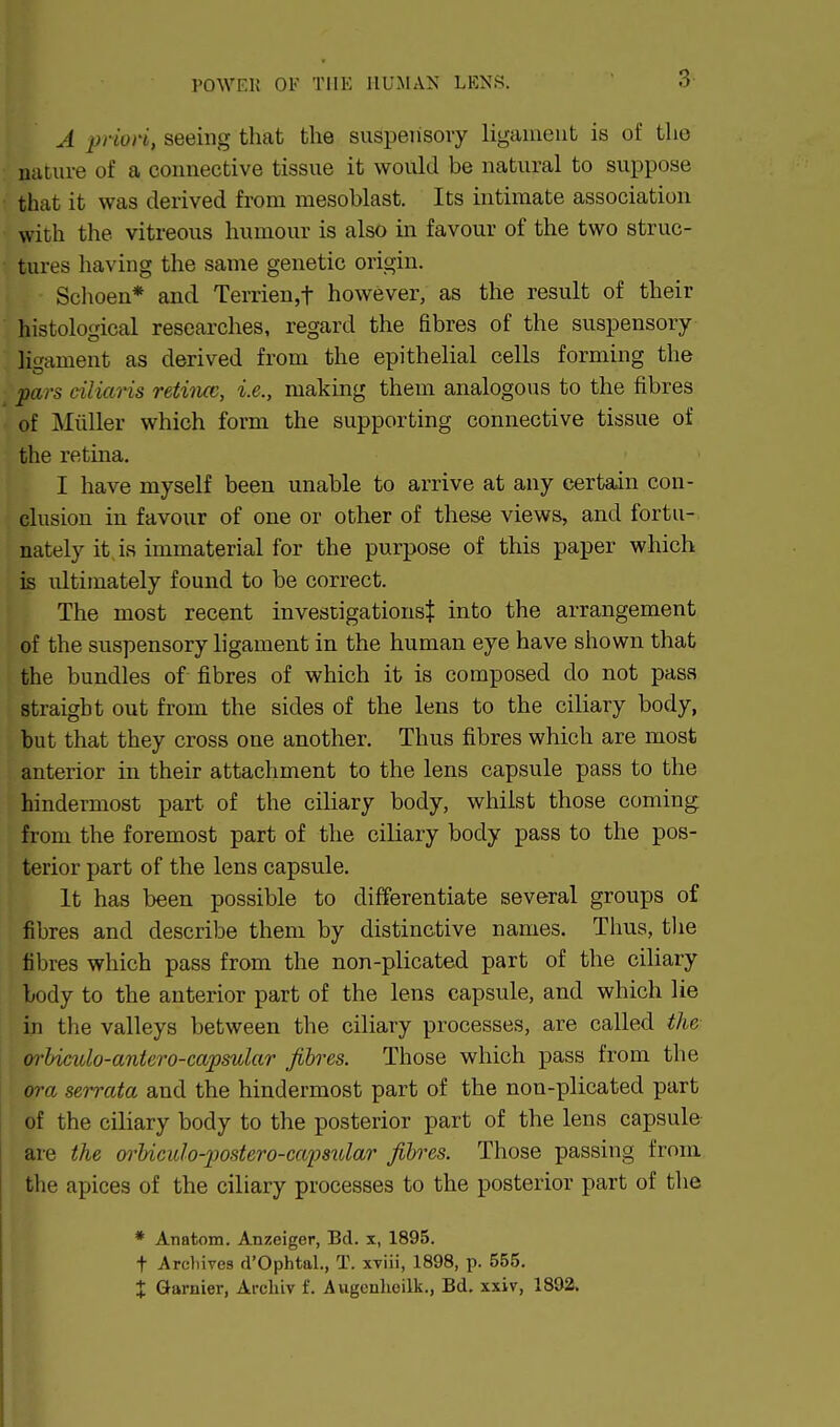 A priori, seeing that the suspensory ligament is of tho nature of a connective tissue it would be natural to suppose that it was derived from mesoblast. Its intimate association with the vitreous humour is also in favour of the two struc- tures having the same genetic origin. Sclioen* and Terrien,t however, as the result of their histological researches, regard the fibres of the suspensory ligament as derived from the epithelial cells forming the pars ciliaris retiiuc, i.e., making them analogous to the fibres of Miiller which form the supporting connective tissue of the retina. I have myself been unable to arrive at any certain con- clusion in favour of one or other of these views, and fortu- nately it, is immaterial for the purpose of this paper which is ultimately found to be correct. The most recent investigations$ into the arrangement of the suspensory ligament in the human eye have shown that the bundles of fibres of which it is composed do not pass straight out from the sides of the lens to the ciliary body, but that they cross one another. Thus fibres which are most anterior in their attachment to the lens capsule pass to the hindermost part of the ciliary body, whilst those coming from the foremost part of the ciliary body pass to the pos- terior part of the lens capsule. It has been possible to differentiate several groups of fibres and describe them by distinctive names. Tlius, the fibres which pass from the non-plicated part of the ciliary body to the anterior part of the lens capsule, and which lie in the valleys between the ciliary processes, are called the m-biculo-antero-capsular fibres. Those which pass from the ora serrata and the hindermost part of the non-plicated part of the ciliary body to the posterior part of the lens capsule are the (yrUcido-postero-ca'psular fibres. Those passing from the apices of the ciliary processes to the posterior part of the * Anatom. Anzeiger, Bel. x, 1895. t Archives d'Ophtal., T. xviii, 1898, p. 555. X Gamier, Arcliiv f. Augcnlieilk., Bd. xxiv, 1892.