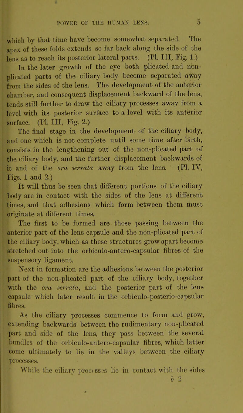 wliich by that time have become somewhat separated. The apex of these folds extends so far back along the side of the lens as to reach its posterior lateral parts. (PI. Ill, Fig. 1.) In the later growth of the eye both plicated and non- plicated parts of the ciliary body become separated away from the sides of the lens. The development of the anterior chamber, and consequent displacement backward of the lens, tends still further to draw the ciliary processes away from a level with its posterior surface to a level with its anterior surface. (PI. Ill, Fig. 2.) The final stage in the development of the ciliary body, and one which is not complete until some time after birth, consists in the lengthening out of the non-plicated part of the ciliary body, and the further displacement backwards of it and of the ora serrata away from the lens, (PI. IV, Figs. 1 and 2.) It will thus be seen that different portions of the ciliary body are in contact with the sides of the lens at different times, and that adhesions which form between them must originate at different times. The first to be formed are those passing between the anterior part of the lens capsule and the non-plicated part of the ciliary body, which as these structures grow apart become stretched out into the orbiculo-antero-capsular fibres of the suspensory ligament. Next in formation are the adhesions between the posterior part of the non-plicated part of the ciliary body, together with the ora serrata, and the posterior part of the lens capsule which later result in the orbiculo-posterio-capsular fibres. As the ciliary processes commence to form and grow, extending backwards between the rudimentary non-plicated part and side of the lens, they pass between the several bundles of the orbiculo-antero-capsular fibres, which latter come ultimately to lie in the valleys between the ciliary processes. While the ciliary procissjs lie in contact with tlic sides b 2