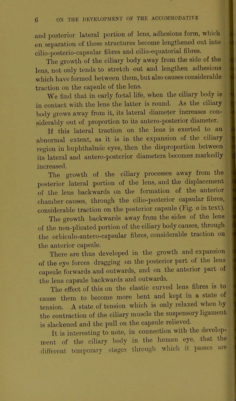 and posterior lateral portion of lens, adhesions form, which on separation of those structures become lengthened out into cilio-posterio-capsular fibres and cilio-equatorial fibres. The growth of the ciliary body away from the side of the lens, not only tends to stretch out and lengthen adhesions which have formed between them, but also causes considerable traction on the capsule of the lens. We find that in early fcetal life, when the ciliary body is in contact with the lens the latter is round. As the ciliary body grows away from it, its lateral diameter increases con- siderably out of proportion to its antero-posterior diameter. If this lateral tractiqn on the lens is exerted to an abnormal extent, as it is in the expansion of the ciliary region in buphthalmic eyes, then the disproportion between its lateral and antero-posterior diameters becomes markedly increased. The growth of the ciliary processes away from the posterior lateral portion of the lens, and the displacement of the lens backwards on the formation of the anterior chamber causes, through the cilio-posterior capsular fibres, considerable traction on the posterior capsule (Fig. a in text). The growth backwards away from the sides of the lens of the non-plicated portion of the ciliary body causes, through the orbiculo-antero-capsular fibres, considerable traction on the anterior capsule. There are thus developed in the growth and expansion of the eye forces dragging on the posterior part of the lens capsule forwards and outwards, and on the anterior part of the lens capsule backwards and outwards. The effect of this on the elastic curved lens fibres is to cause them to become more bent and kept in a state of tension. A state of tension which is only relaxed when by the contraction of the ciliary muscle the suspensory ligament is slackened and the pull on the capsule relieved. It is interesting to note, in connection with the develop- ment of the ciliary body in the human eye, that the diflercnt temporary stages through which it passes are