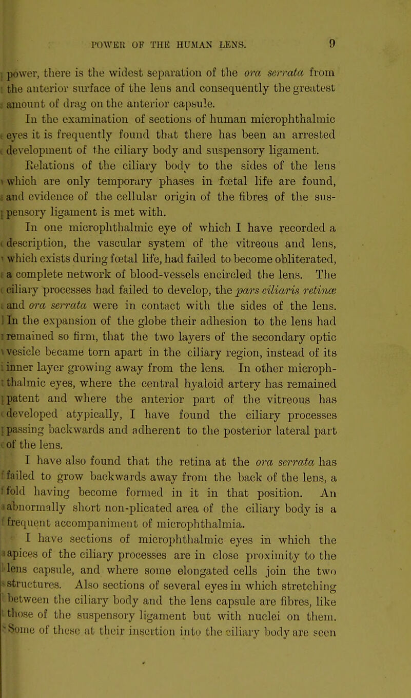 power, there is the widest separation of the ora serrata from : the anterior snrface of the lens and consequently the greatest ; aiuouot of drag on the anterior capsule. In the examination of sections of human microplithalmic t eyes it is frequently found that there has been an arrested I development of the ciliary body and suspensory ligament. Eelations of the ciliary body to the sides of the lens 1 which are only temporary phases in fcetal life are found, i and evidence of the cellular origin of the fibres of the sus- {pensory ligament is met with. In one microphthalmic eye of which I have recorded a I description, the vascular system of the vitreous and lens, 1 which exists during fcetal life, had failed to become obliterated, f a complete network of blood-vessels encircled the lens. The I ciliary processes had failed to develop, the pars ciliaris retince I and ora serrata were in contact with the sides of the lens. I In the expansion of the globe their adhesion to the lens had I remained so firm, that the two la3'-ers of the secondary optic \ vesicle became torn apart in the ciliary region, instead of its I inner layer growing away from the lens. In other microph- t thalmic eyes, where the central hyaloid artery has remained [patent and where the anterior part of the vitreous has I developed atypically, I have found the ciliary processes {passing backwards and adherent to the posterior lateral part of the lens. I have also found that the retina at the ora serrata has 'failed to grow backwards away from the back of the lens, a I fold having become formed in it in that position. An a abnormally short non-plicated area of the ciliary body is a f frequent accompaniment of microphthalmia. I have sections of microphthalmic eyes in which the 1 apices of the ciliary processes are in close proximity to the l iens capsule, and where some elongated cells join the two ^structures. Also sections of several eyes in which stretching between the ciliary body and the lens capsule are fibres, like ; those of the suspensory ligament but with nuclei on them. Some of these at their insertion into the ciliary body are seen