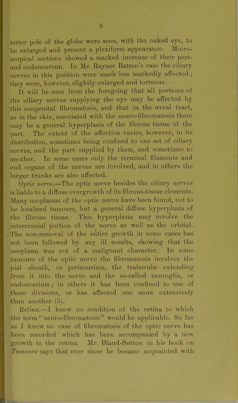 terior pole of the globe were seen, with the naked eye, to be enlarged and present a plexiform appearance. Micro- scopical sections showed a marked increase of their peri- aiid endoneurium. In Mr. Rayner Batten's case the ciliary nerves in this position were much less markedly affected; they were, however, slightly enlarged and tortuous. It will be seen from the foregoing that all portions of the ciliary nerves supplying the eye may be affected by this congenital fibromatosis, and that in the uveal tract, as in the skin, associated with the neuro-fibromatosis there may be a general hyperplasia of the fibrous tissue of the part. The extent of the affection varies, however, in its distribution, sometimes being confined to one set of ciliary nerves, and the part supplied by them, and sometimes to another. In some cases only the terminal filaments and end organs of the nerves are involved, and in others the larofer trunks are also affected. Optic nerve.—The optic nerve besides the ciliary nerves is liable to a diffuse overgrowth of its fibrous-tissue elements. Many neoplasms of the optic nerve have been found, not to be localised tumours, but a general diffuse hyperplasia of the fibrous tissue. This hyperplasia may involve the iutercranial portion of the nerve as well as the orbital. The non-removal of the entire growth in some cases has not been followed by any ill results, showing that the neoplasm was not of a malignant character. In some tumours of the optic nerve the fibromatosis involves the ])ial sheath, or perineurium, the trabeculas extending from it into the nerve and the so-called neuroglia, or endoneurium; in others it has been confined to one of these divisions, or has affected one more extensively than another (5). Retina.—I know no condition of the retina to which the term neuro-fibromatosia would be applicable. So far as I know no case of fibromatosis of the optic nerve has been recorded which has been accompanied by a new growth in the retina. Mr. Bland-Sutton in his book on Tumours says that ever since he became acquainted with