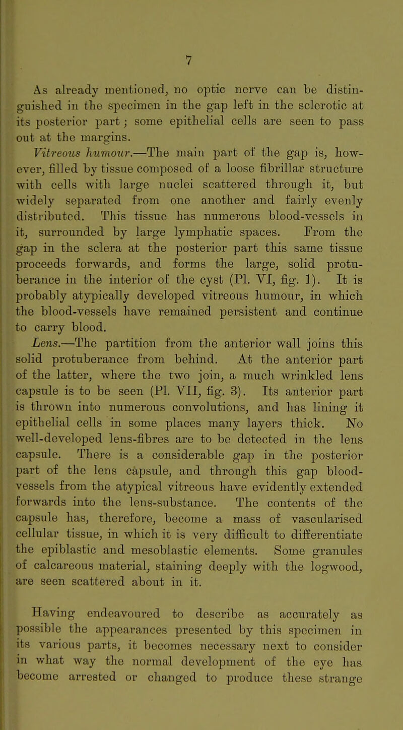 As already mentioned, no optic nerve can be distin- guished in the specimen in the gap left in the sclerotic at its posterior part; some epithelial cells are seen to pass out at the margins. Vitreous humour.—The main part of the gap is, how- ever, filled by tissue composed of a loose fibrillar structure with cells with large nuclei scattered through it, but widely separated from one another and fairly evenly distributed. This tissue has numerous blood-vessels in it, surrounded by large lymphatic spaces. From the gap in the sclera at the posterior part this same tissue proceeds forwards, and forms the large, solid protu- berance in the interior of the cyst (PI. VI, fig. 1). It is probably atypically developed vitreous humour, in which the blood-vessels have remained persistent and continue to carry blood. Lens.—The partition from the anterior wall joins this solid protuberance from behind. At the anterior part of the latter, where the two join, a much wrinkled lens capsule is to be seen (PI. VII, fig. 3). Its anterior part is thrown into numerous convolutions, and has lining it epithelial cells in some places many layers thick. No well-developed lens-fibres are to be detected in the lens capsule. There is a considerable gap in the posterior part of the lens capsule, and through this gap blood- vessels from the atypical vitreous have evidently extended forwards into the lens-substance. The contents of the capsule has, therefore, become a mass of vascularised cellular tissue, in which it is very difficult to differentiate the epiblastic and mesoblastic elements. Some granules of calcareous material, staining deeply with the logwood, are seen scattered about in it. Having endeavoured to describe as accurately as possible the appearances presented by this specimen in its various parts, it becomes necessary next to consider in what way the normal development of the eye has become arrested or changed to produce these strange