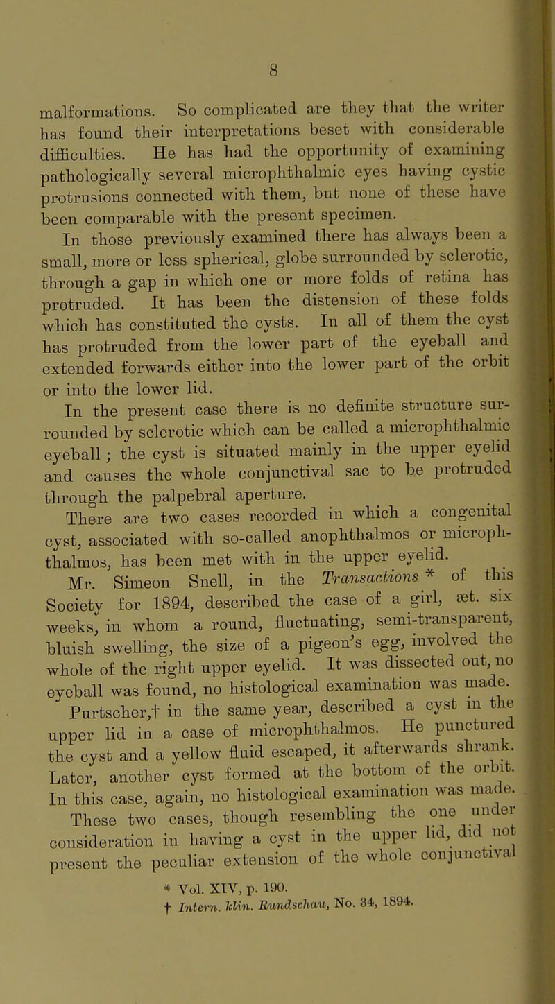 malformations. So complicated are they that the writer has found their interpretations beset with considerable difficulties. He has had the opportunity of examining pathologically several microphthalmic eyes having cystic protrusions connected with them, but none of these have been comparable with the present specimen. In those previously examined there has always been a small, more or less spherical, globe surrounded by sclerotic, through a gap in which one or more folds of retina has protruded. It has been the distension of these folds which has constituted the cysts. In all of them the cyst has protruded from the lower part of the eyeball and extended forwards either into the lower part of the orbit or into the lower lid. In the present case there is no definite structure sur- rounded by sclerotic which can be called a microphthalmic eyeball; the cyst is situated mainly in the upper eyelid and causes the whole conjunctival sac to be protruded through the palpebral aperture. There are two cases recorded in which a congenital cyst, associated with so-called anophthalmos or microph- thalmos, has been met with in the upper eyelid. Mr. Simeon Snell, in the Transactions^* of this Society for 1894, described the case of a girl, set. six weeks, in whom a round, fluctuating, semi-transparent, bluish swelling, the size of a pigeon's egg, involved the whole of the right upper eyelid. It was dissected out, no eyeball was found, no histological examination was made. Purtscher,t in the same year, described a cyst m the upper lid in a case of microphthalmos. He punctured the cyst and a yellow fluid escaped, it afterwards shrank. Later, another cyst formed at the bottom of the orbit. In this case, again, no histological examination was made. These two cases, though resembling the one under consideration in having a cyst in the upper hd,_ did not present the peculiar extension of the whole conjunctival * Vol. XTV, p. 190. t Intern. Idin. Rundschau, No. 34, 1894.