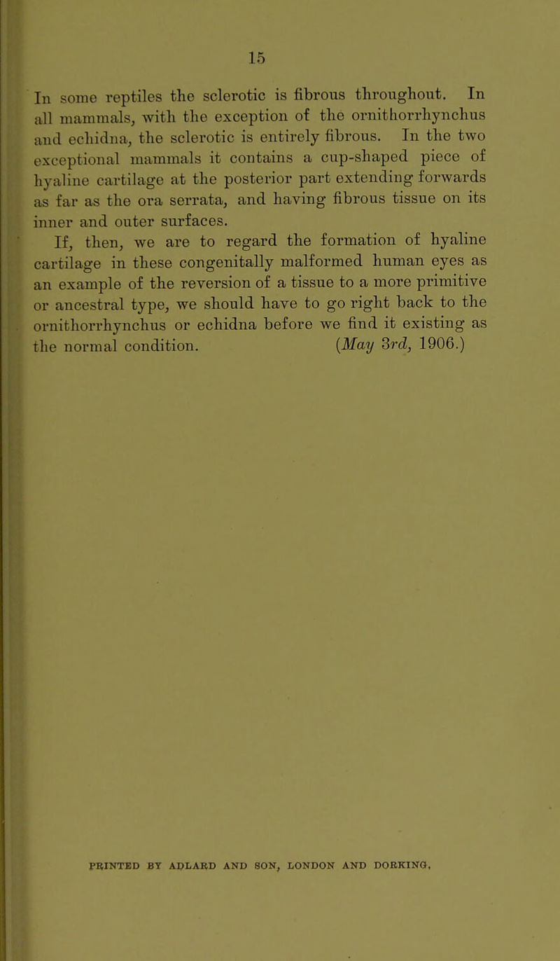 In some reptiles the sclerotic is fibrous throughout. In all mammals, with the exception of the ornithorrhynchus and echidna, the sclerotic is entirely fibrous. In the two exceptional mammals it contains a cup-shaped piece of hyaline cartilage at the posterior part extending forwards as far as the ora serrata, and having fibrous tissue on its inner and outer surfaces. If, then, we are to regard the formation of hyaline cartilage in these congenitally malformed human eyes as an example of the reversion of a tissue to a more primitive or ancestral type, we should have to go right back to the ornithorrhynchus or echidna before we find it existing as the normal condition. {May Srd, 1906.) PRINTED BY ADLARD AND SON, LONDON AND DORKING.