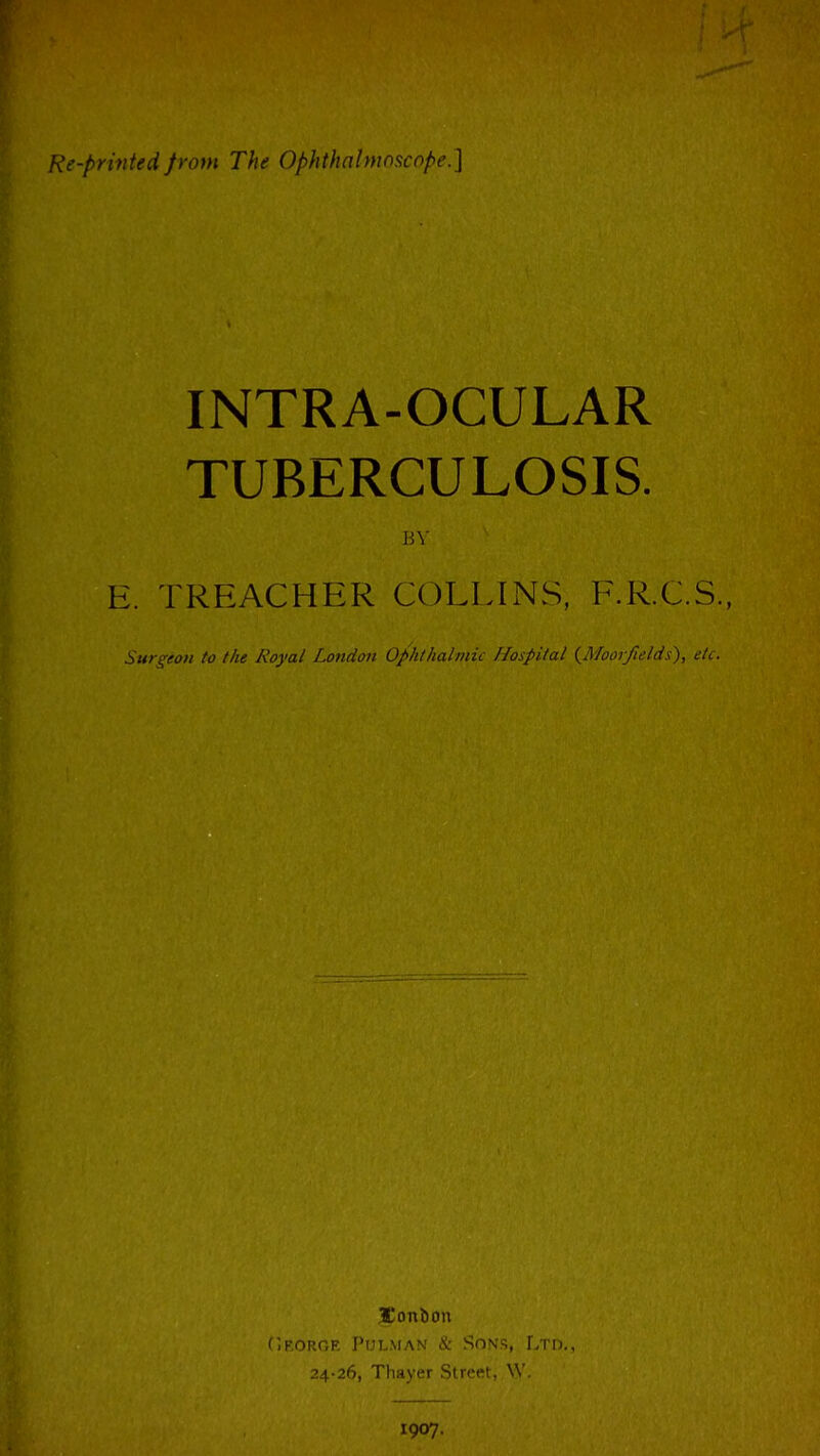 Re-printed from The Ophthnlnioscflpe.] INTRA-OCULAR TUBERCULOSIS. E. TREACHER COLLhNS, F.R.C.S., Surgeon to the Royal London Ophthalinic Hospital (^Mooifields), tVt. Jonbon (iKOROE PUL.MAN & SONS, LTD., 24-26, Thayer Street, W. 1907.