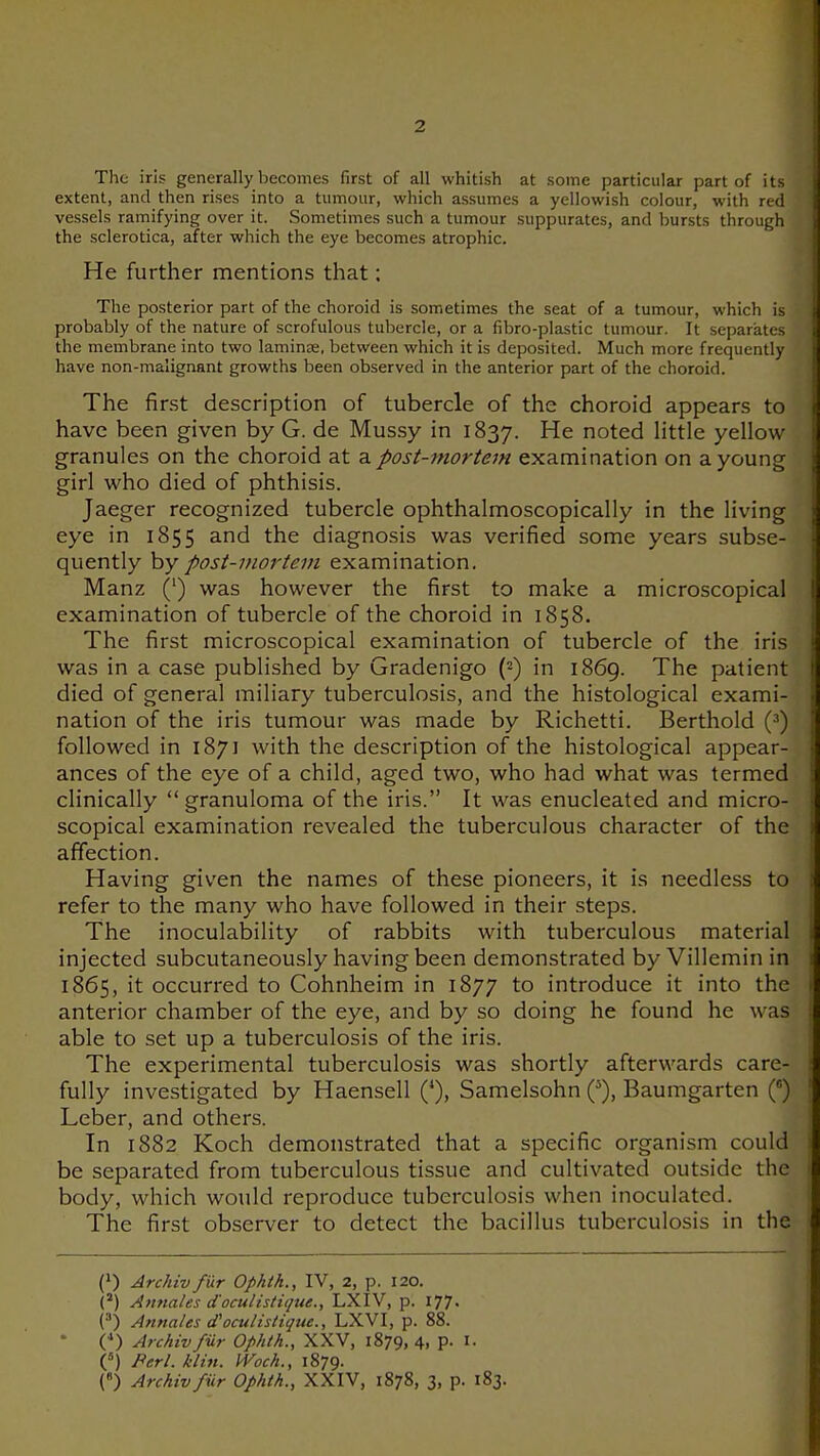 The iris generally becomes first of all whitish at some particular part of its extent, and then rises into a tumour, which assumes a yellowish colour, with red vessels ramifying over it. Sometimes such a tumour suppurates, and bursts through the sclerotica, after which the eye becomes atrophic. He further mentions that: The posterior part of the choroid is sometimes the seat of a tumour, which is probably of the nature of scrofulous tubercle, or a fibro-plastic tumour. It separates the membrane into two laminje, between which it is deposited. Much more frequently have non-malignant growths been observed in the anterior part of the choroid. The first description of tubercle of the choroid appears to have been given by G. de Mussy in 1837. noted little yellow granules on the choroid at a post-mortem examination on a young girl who died of phthisis. Jaeger recognized tubercle ophthalmoscopically in the living eye in 1855 and the diagnosis was verified some years subse- quently hy post-mortem examination. Manz (') was however the first to make a microscopical examination of tubercle of the choroid in 1858. The first microscopical examination of tubercle of the iris was in a case published by Gradenigo (=) in 1869. The patient died of general miliary tuberculosis, and the histological exami- nation of the iris tumour was made by Richetti. Berthold (^) followed in 1871 with the description of the histological appear- ances of the eye of a child, aged two, who had what was termed clinically granuloma of the iris. It was enucleated and micro- scopical examination revealed the tuberculous character of the affection. Having given the names of these pioneers, it is needless to refer to the many who have followed in their steps. The inoculability of rabbits with tuberculous material injected subcutaneously having been demonstrated by Villemin in 1865, it occurred to Cohnheim in 1877 to introduce it into the anterior chamber of the eye, and by so doing he found he was able to set up a tuberculosis of the iris. The experimental tuberculosis was shortly afterwards care- fully investigated by Haensell (*), Samelsohn ('), Baumgarten () Leber, and others. In 1882 Koch demonstrated that a specific organism could be separated from tuberculous tissue and cultivated outside the body, which would reproduce tuberculosis when inoculated. The first observer to detect the bacillus tuberculosis in the (1) Archiv fur Ophth., IV, 2, p. I20. (*) Amiales d'oculistiqtte., LXIV, p. I77> Annates cfocuHstiqtie., LXVI, p. 88. (•») Archivfiir Ophth., XXV, 1879, 4, p. I. C) Perl. klhi. Woch., 1879. {«) Archiv fiir Ophth., XXIV, 1878, 3, p. 183.