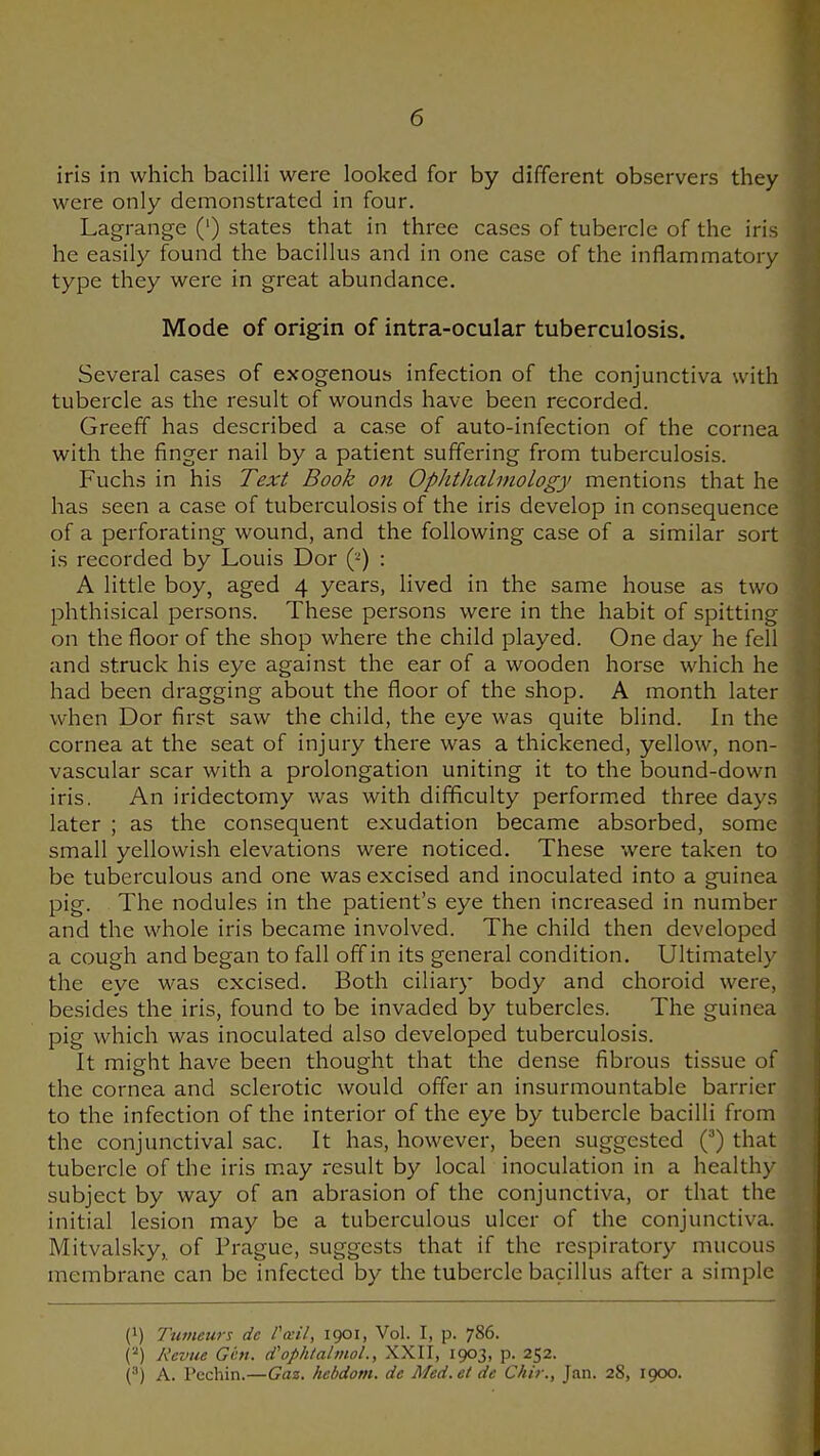 iris in which bacilli were looked for by different observers they were only demonstrated in four, Lagrange (') states that in three cases of tubercle of the iris he easily found the bacillus and in one case of the inflammatory type they were in great abundance. Mode of origin of intra-ocular tuberculosis. Several cases of exogenous infection of the conjunctiva with tubercle as the result of wounds have been recorded. Greeff has described a case of auto-infection of the cornea with the finger nail by a patient suffering from tuberculosis. Fuchs in his Text Book on Ophthalmology mentions that he has seen a case of tuberculosis of the iris develop in consequence of a perforating wound, and the following case of a similar sort is recorded by Louis Dor {f) : A little boy, aged 4 years, lived in the same house as two phthisical persons. These persons were in the habit of spitting on the floor of the shop where the child played. One day he fell and struck his eye against the ear of a wooden horse which he had been dragging about the floor of the shop. A month later when Dor first saw the child, the eye was quite blind. In the cornea at the seat of injury there was a thickened, yellow, non- vascular scar with a prolongation uniting it to the bound-down iris. An iridectomy was with difficulty performed three days later ; as the consequent exudation became absorbed, some small yellowish elevations were noticed. These were taken to be tuberculous and one was excised and inoculated into a guinea pig. The nodules in the patient's eye then increased in number and the whole iris became involved. The child then developed a cough and began to fall off in its general condition. Ultimately the eye was excised. Both ciliary body and choroid were, besides the iris, found to be invaded by tubercles. The guinea pig which was inoculated also developed tuberculosis. It might have been thought that the dense fibrous tissue of the cornea and sclerotic would offer an insurmountable barrier to the infection of the interior of the eye by tubercle bacilli from the conjunctival sac. It has, however, been suggested (^) that tubercle of the iris m,ay result by local inoculation in a healthy subject by way of an abrasion of the conjunctiva, or that the initial lesion may be a tuberculous ulcer of the conjunctiva. Mitvalsky, of Prague, suggests that if the respiratory mucous membrane can be infected by the tubercle bacillus after a simple (1) Tumeurs de Pcetl, 1901, Vol. I, p. 786. Revue Ght. d'ophtalmol., XXII, 1903, p. 252. (^) A. Pechin.—Gaz. hebdom. de Med. et de C/iir., Jan. 28, 1900.