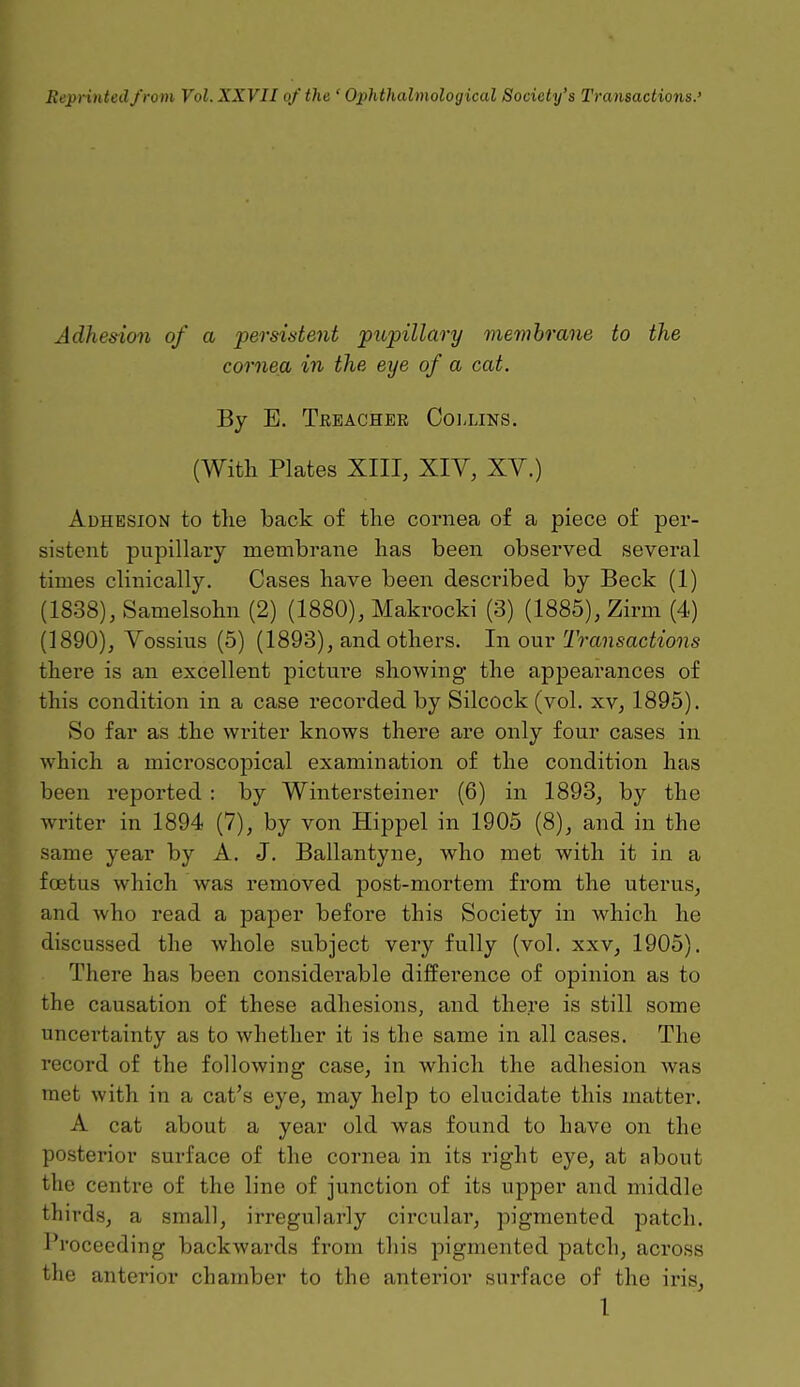 Reprinted from Vol. XXVII of the ' Ophthalmological Society's Transactions.' Adhesion of a persistent pupillary membrane to the cornea in the eye of a cat. By E. Treacher Collins. (With Plates XIII, XIV, XV.) Adhesion to the back of the cornea of a piece of per- sistent pupillary membrane has been observed several times clinically. Cases have been described by Beck (1) (1838), Samelsohn (2) (1880), Makrocki (3) (1885), Zirm (4) (1890), Vossius (5) (1893), and others. In our Transactions there is an excellent picture showing the appearances of this condition in a case recorded by Silcock (vol. xv, 1895). So far as the writer knows there are only four cases in which a microscopical examination of the condition has been reported: by Wintersteiner (6) in 1893, by the writer in 1894 (7), by von Hippel in 1905 (8), and in the same year by A. J. Ballantyne, who met with it in a foetus which was removed post-mortem from the uterus, and who read a paper before this Society in which he discussed the whole subject very fully (vol. xxv, 1905). There has been considerable difference of opinion as to the causation of these adhesions, and there is still some uncertainty as to whether it is the same in all cases. The record of the following case, in which the adhesion was met with in a cat's eye, may help to elucidate this matter. A cat about a year old was found to have on the posterior surface of the cornea in its right eye, at about the centre of the line of junction of its upper and middle thirds, a small, irregularly circular, pigmented patch. Proceeding backwards from this pigmented patch, across the anterior chamber to the anterior surface of the iris, I