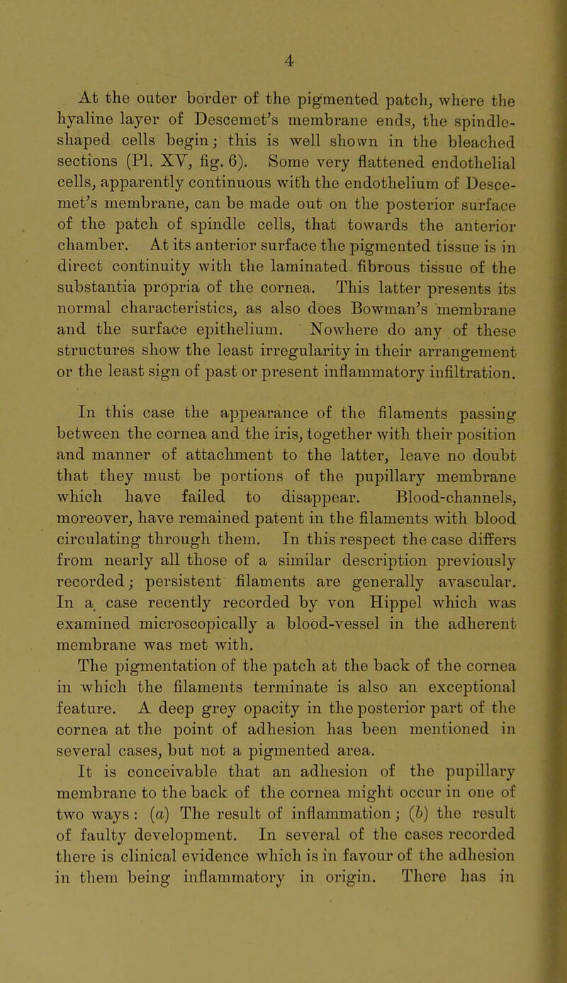 At the outer border of the pigmented patch, where the hyaline layer of Descemet's membrane ends, the spindle- shaped cells begin; this is well shown in the bleached sections (PI. XV, fig. 6). Some very flattened endothelial cells, apparently continuous with the endothelium of Desce- met's membrane, can be made out on the posterior surface of the patch of spindle cells, that towards the anterior chamber. At its anterior surface the pigmented tissue is in direct continuity with the laminated fibrous tissue of the substantia propria of the cornea. This latter presents its normal characteristics, as also does Bowman's membrane and the surface epithelium. Nowhere do any of these structures show the least irregularity in their arrangement or the least sign of past or present inflammatory infiltration. In this case the appearance of the filaments passing between the cornea and the iris, together with their position and manner of attachment to the latter, leave no doubt that they must be portions of the pupillary membrane which have failed to disappear. Blood-channels, moreover, have remained patent in the filaments with blood circulating through them. In this respect the case differs from nearly all those of a similar description previously recorded; persistent filaments are generally avascular. In a case recently recorded by von Hippel which was examined microscopically a blood-vessel in the adherent membrane was met with. The pigmentation of the patch at the back of the cornea in which the filaments terminate is also an exceptional feature. A deep grey opacity in the posterior part of the cornea at the point of adhesion has been mentioned in several cases, but not a pigmented area. It is conceivable that an adhesion of the pupillary membrane to the back of the cornea might occur in one of two ways : (a) The result of inflammation; (b) the result of faulty development. In several of the cases recorded there is clinical evidence which is in favour of the adhesion in them being inflammatory in origin. There has in