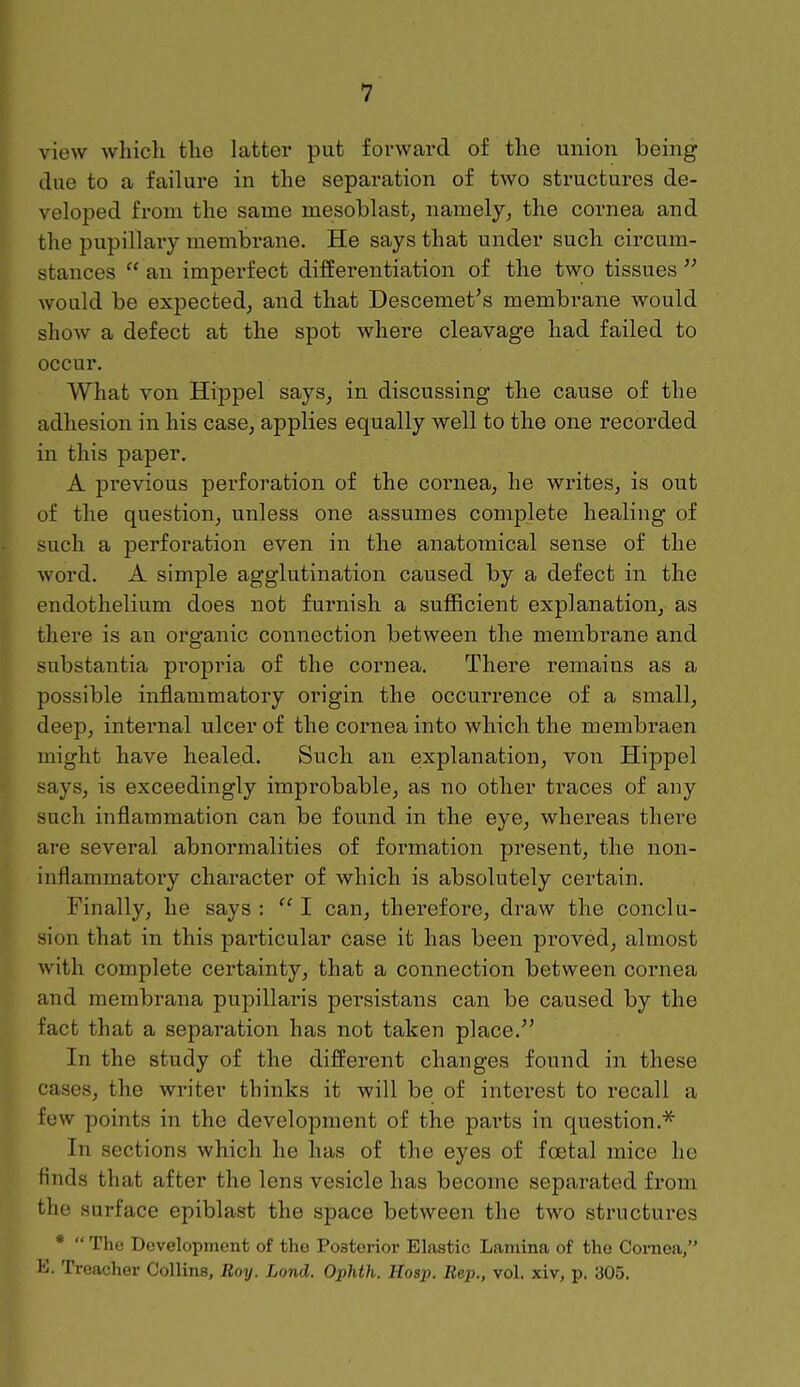 view which the latter put forward of the union being due to a failure in the separation of two structures de- veloped from the same mesoblast, namely, the cornea and the pupillary membrane. He says that under such circum- stances  an imperfect differentiation of the two tissues  would be expected, and that Descemet's membrane would show a defect at the spot where cleavage had failed to occur. What von Hippel says, in discussing the cause of the adhesion in his case, applies equally well to the one recorded in this paper. A previous perforation of the cornea, he writes, is out of the question, unless one assumes complete healing of such a perforation even in the anatomical sense of the word. A simple agglutination caused by a defect in the endothelium does not furnish a sufficient explanation, as there is an organic connection between the membrane and substantia propria of the cornea. There remains as a possible inflammatory origin the occurrence of a small, deep, internal ulcer of the cornea into which the membraen might have healed. Such an explanation, von Hippel says, is exceedingly improbable, as no other traces of any such inflammation can be found in the eye, whereas there are several abnormalities of formation present, the non- inflammatory character of which is absolutely certain. Finally, he says :  I can, therefore, draw the conclu- sion that in this particular case it has been proved, almost with complete certainty, that a connection between cornea and membrana pupillaris persistans can be caused by the fact that a separation has not taken place. In the study of the different changes found in these cases, the writer thinks it will be of interest to recall a few points in the development of the parts in question.* In sections which he has of the eyes of foetal mice he finds that after the lens vesicle has become separated from the surface epiblast the space between the two structures *  The Development of the Posterior Elastic Lamina of the Cornea, K. Treacher Collins, Roy. Lond. Ophth. Hosp. Rep., vol. xiv, p. 305.