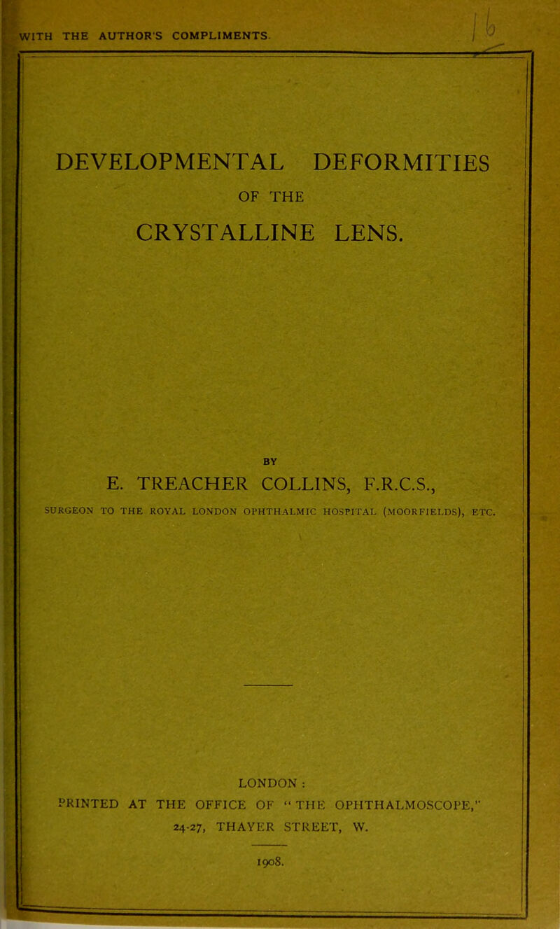 WITH THE AUTHORS COMPLIMENTS DEVELOPMENTAL DEFORMITIES OF THE CRYSTALLINE LENS. BY E. TREACHER COLLINS, F.R.C.S., SURGEON TO THE ROYAL LONDON OPHTHALMIC HOSPITAL (MOORFIELDS), ETC. LONDON: PRINTED AT THE OFFICE OF THE OPHTHALMOSCOPE, 24-27, THAYER STREET, W. 1908. I