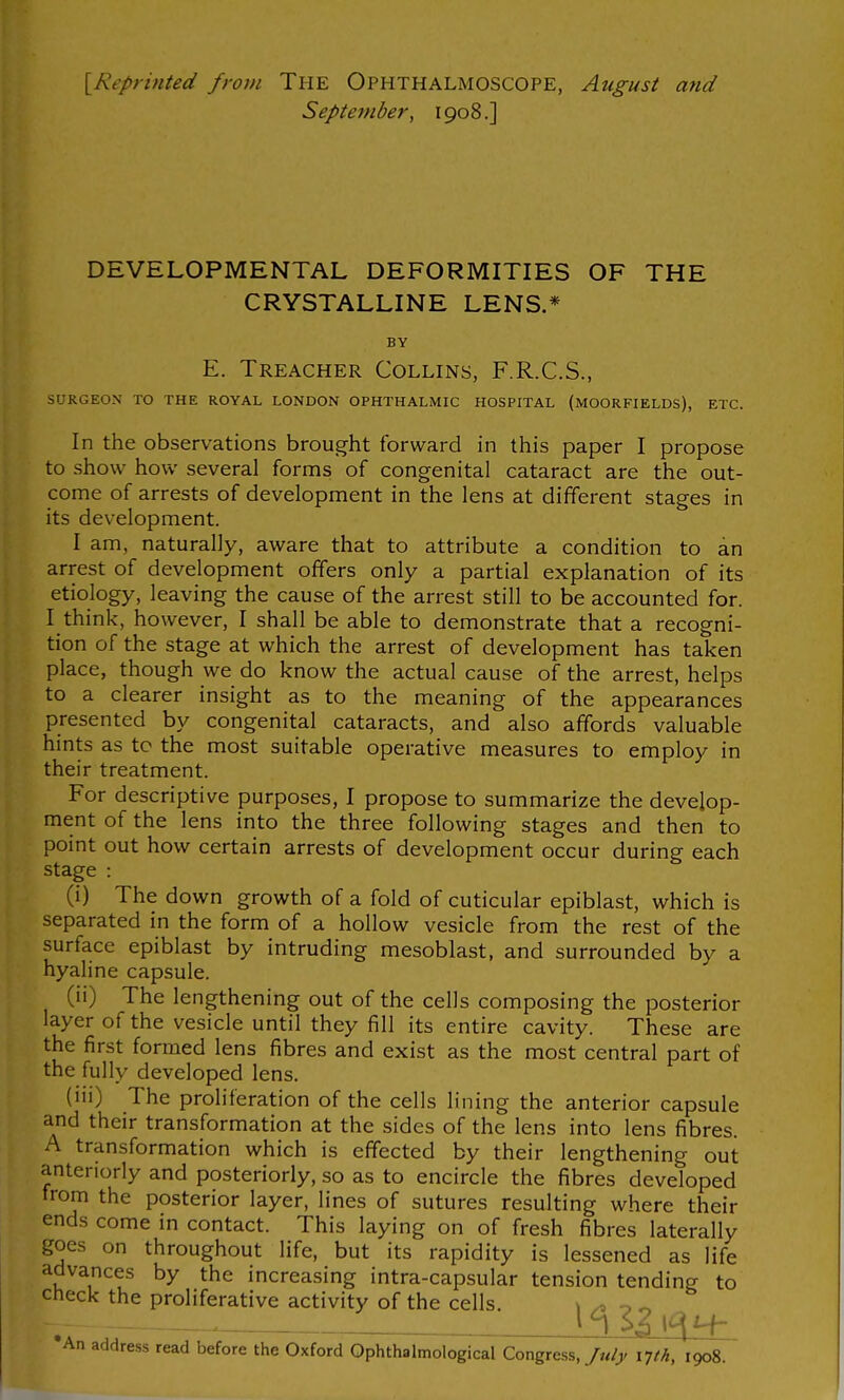 [Reprinted from The OPHTHALMOSCOPE, Atigust and September^ 1908.] DEVELOPMENTAL DEFORMITIES OF THE CRYSTALLINE LENS.* BY E. Treacher Collins, F.R.C.S., SURGEON TO THE ROYAL LONDON OPHTHALMIC HOSPITAL (MOORFIELDS), ETC. In the observations brought forward in this paper I propose to show how several forms of congenital cataract are the out- come of arrests of development in the lens at different stages in its development. I am, naturally, aware that to attribute a condition to an arrest of development offers only a partial explanation of its etiology, leaving the cause of the arrest still to be accounted for. I think, however, I shall be able to demonstrate that a recogni- tion of the stage at which the arrest of development has taken place, though we do know the actual cause of the arrest, helps to a clearer insight as to the meaning of the appearances presented by congenital cataracts, and also affords valuable hints as tc the most suitable operative measures to employ in their treatment. For descriptive purposes, I propose to summarize the develop- ment of the lens into the three following stages and then to point out how certain arrests of development occur during each stage : (i) The down growth of a fold of cuticular epiblast, which is separated in the form of a hollow vesicle from the rest of the surface epiblast by intruding mesoblast, and surrounded by a hyaline capsule. (ii) The lengthening out of the cells composing the posterior layer of the vesicle until they fill its entire cavity. These are the first formed lens fibres and exist as the most central part of the fully developed lens. (iii) The proliferation of the cells lining the anterior capsule and their transformation at the sides of the lens into lens fibres. A transformation which is effected by their lengthening out anteriorly and posteriorly, so as to encircle the fibres developed trom the posterior layer, lines of sutures resulting where their ends come in contact. This laying on of fresh fibres laterally goes on throughout life, but its rapidity is lessened as life advances by the increasing intra-capsular tension tending to Check the proliferative activity of the cells. ^ ^ o ^ — An address read before the Oxford Ophthalmological Congress,1908.
