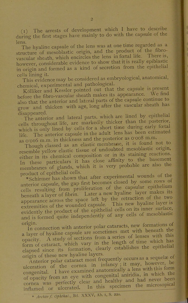 (i) The arrests of development which I have to describe during the first stages have mainly to do with the capsule of the lens. . , , The hyaline capsule of the lens was at one time regarded as a structure of mesoblastic origin, and the product of the fibro- vascular sheath, which encircles the lens m fcetal life There is, however, considerable evidence to show that it is rea ly epiblastic in origin and formed as a kind of secretion from the epithelial cells lining it. , , ■ i . • This evidence may be considered as embryological, anatomical, chemical, experimental and pathological. Kolliker and Kesslcr pointed out that the capsule is present before the fibro-vascular sheath makes its appearance. We hnd also that the anterior and lateral parts of the capsule continue to grow and thicken with age, long after the vascular sheath has Thetnto-ior and lateral parts, which are lined by epitheUal cells throughout life, are markedly thicker than the posterior which is only lined by cells for a short time during early festal life The anterior capsule in the adult lens has been estimated as 0-0I6 m.m. in thickness and the posterior as 0 008 m m. Though classed as an elastic membrane, it is found not to resemble yellow elastic tissue of undoubted mesoblastic origin, either in its chemical composition or in its staining reactions fn these particulars it has close affinity to the basement membranes of glands, which it is very probable are also the nroduct of epithelial cells. _ ^ c t-u^ ^ *Schirmer has shown that after experimental wounds of the anterior caosule the gap first becomes closed by some rows of cells ?esukTng from ^proliferation of the capsular epithelium benea h a layer of fibrin. Later a new hyaline layer makes its aDoearance across the space left by the retraction of the two ex?remiU^^^^ of the wounded capsule. This new hyahne layer is e^ideritly the product of the epithelial cells on its inner surface, Tnd !s fJrmed'quite independently of any cells of mesoblastic °fn connection with anterior polar cataracts ^w forrnations o^^ a layer of hyaline capsule are sometimes met with benea h the ooacitv A study of sections from a series of lenses with this Tmo^fcatlrLt,'which vary in the ^-ph of ^duch 1^^^^^ elapsed since its formation, clearly establishes the epithelial ^^tt^Hol^^l^^aJ^ct ^i^quently occurs as a sequel, c. ulceration of the cornea in infancy ; it may, however be con 'eS I 1 ave examined anatomically a lens with this form of o^Tci^y from an eye with congenital anmdia^m .^ch h rnrnei was perfectly clear and healthy and had ncvci dcc. l^nTcmed^r_^ce^^ '^ 'ArcTiivf. Ophthal., m. XXXV, Ab. i, S. 220.