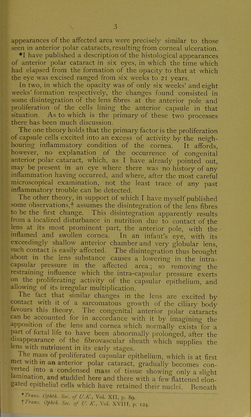 appearances of the affected area were precisely similar to those seen in anterior polar cataracts, resulting from corneal ulceration. *I have published a description of the histological appearances of anterior polar cataract in six eyes, in which the time which had elapsed from the formation of the opacity to that at which the eye was excised ranged from six weeks to 21 years. In two, in which the opacity was of only six weeks' and eight weeks' formation respectively, the changes found consisted in some disintegration of the lens fibres at the anterior pole and proliferation of the cells lining the anterior capsule in that situation. As to which is the primary of these two processes there has been much discussion. The one theory holds that the primary factor is the proliferation of capsule cells excited into an excess of activity by the neigh- bouring inflammatory condition of the cornea. It affords, however, no explanation of the occurrence of congenital anterior polar cataract, which, as I have already pointed out, may be present in an eye where there was no history of any inflammation having occurred, and where, after the most careful microscopical examination, not the least trace of any past inflammatory trouble can be detected. The other theory, in support of which I have myself published some observations,^ assumes the disintegration of the lens fibres to be the finst change. This disintegration apparently results from a localized disturbance in nutrition due to contact of the lens at its most prominent part, the anterior pole, with the inflamed and swollen cornea. In an infant's eye, with its exceedingly shallow anterior chamber and very globular lens, such contact is easily affected. The disintegration thus brought about in the lens substance causes a lowering in the intra- capsular pressure in the affected area; so removing the restraining influence which the intra-capsular pressure exerts on the proliferating activity of the capsular epithelium, and allowing of its irregular multiplication. The fact that similar changes in the lens are excited by contact with it of a sarcomatous growth of the ciliary body favours this theory. The congenital anterior polar cataracts can be accounted for in accordance with it by imagining the apposition of the lens and cornea which normally exists for a part of fciital life to have been abnormally prolonged, after the disappearance of the fibrovascular sheath which supplies the lens with nutriment in its early stages. The mass of proliferated capsular epithelium, which is at first met with in an anterior polar cataract, gradually becomes con- verted mto a condensed mass of tissue showing only a sli^dit lammation, and studded here and there with a few flattened elon- gated^pithelial cells which have retained their nuclei. Beneath *7W. Ophth. Soc.of U.K., Vol. XII, p. 89. ~ \Tram. Ophth. Soc. of U. K., Vol. .WIH. p. 124.