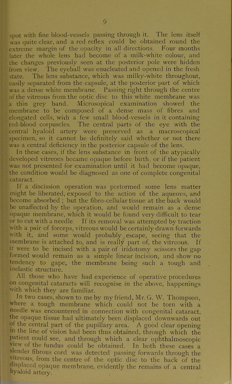 spot with fine blood-vessels passing through it. The lens itself was quite clear, and a red reflex could be obtained round the extreme margin of the opacity in all directions. Four months later the whole lens had become of a milk-white colour, and the changes previously seen at the posterior pole were hidden from view. The eyeball was enucleated and opened in the fresh state. The lens substance, which was milky-white throughout, easily separated from the capsule, at the posterior part of which was a dense white membrane. Passing right through the centre :)fthe vitreous from the optic disc to this white membrane was a thin grey band. Microsopical examination showed the membrane to be composed of a dense mass of fibres and elongated cells, with a few small blood-vessels in it containing red-blood corpuscles. The central parts of the eye with the central hyaloid artery were preserved as a macroscopical specimen, so it cannot be definitely said whether or not there was a central deficiency in the posterior capsule of the lens. In these cases, if the lens substance in front of the atypically developed vitreous became opaque before birth, or if the patient was not presented for examination until it had become opaque, the condition would be diagnosed as one of complete congenital cataract. If a discission operation was performed some lens matter might be liberated, exposed to the action of the aqueous, and become absorbed ; but the fibro-cellular tissue at the back would be unaffected by the operation, and would remain as a dense opaque membrane, which it would be found very difficult to tear or to cut with a needle. If its removal was attempted by traction with a pair of forceps, vitreous would be certainl};-drawn forwards with it, and some would probably escape, seeing that the membrane is attached to, and is really part of, the vitreous. If it were to be incised with a pair of iridotomy scissors the gap formed would remain as a simple linear incision, and show no tendency to gape, the membrane being such a tough and inelastic structure. All those who have had experience of operative procedures on congenital cataracts will recognise in the above, happenings H-ith which they are familiar. In two cases, shown to me by my friend, Mr. G. W. Thompson, where a tough membrane which could not be torn with a needle was encountered in connection with congenital cataract, the opaque tissue had ultimately been displaced downwards out of the central part of the pupillary area. A good clear opening in the line of vision had been thus obtained, through which the patient could see, and through which a clear ophthalmoscopic view of the fundus could be obtained. In both these cases a slender fibrous cord was detected passing forwards through the vitreous, from the centre of the optic disc to the back of the displaced opaque membrane, evidently the remains of a central nyaloid artery.