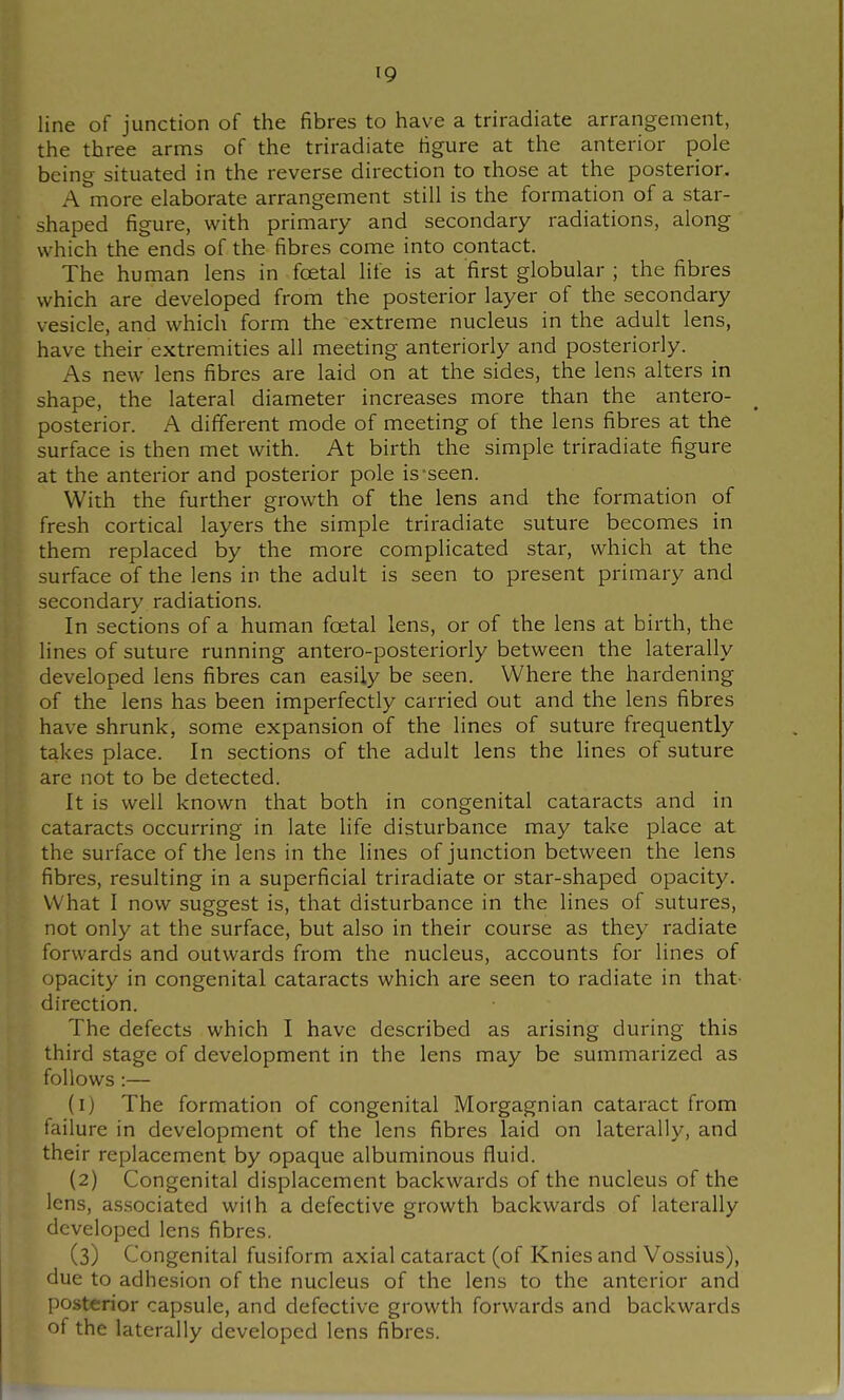 line of junction of the fibres to have a triradiate arrangement, the three arms of the triradiate figure at the anterior pole being situated in the reverse direction to those at the posterior. A more elaborate arrangement still is the formation of a star- shaped figure, with primary and secondary radiations, along which the ends of the fibres come into contact. The human lens in foetal life is at first globular ; the fibres which are developed from the posterior layer of the secondary vesicle, and which form the extreme nucleus in the adult lens, have their extremities all meeting anteriorly and posteriorly. As new lens fibres are laid on at the sides, the lens alters in shape, the lateral diameter increases more than the antero- posterior. A different mode of meeting of the lens fibres at the surface is then met with. At birth the simple triradiate figure at the anterior and posterior pole is seen. With the further growth of the lens and the foi'mation of fresh cortical layers the simple triradiate suture becomes in them replaced by the more complicated star, which at the surface of the lens in the adult is seen to present primary and secondary radiations. In sections of a human foetal lens, or of the lens at birth, the lines of suture running antero-posteriorly between the laterally developed lens fibres can easily be seen. Where the hardening of the lens has been imperfectly carried out and the lens fibres have shrunk, some expansion of the lines of suture frequently takes place. In sections of the adult lens the lines of suture are not to be detected. It is well known that both in congenital cataracts and in cataracts occurring in late life disturbance may take place at the surface of the lens in the lines of junction between the lens fibres, resulting in a superficial triradiate or star-shaped opacity. What I now suggest is, that disturbance in the lines of sutures, not only at the surface, but also in their course as they radiate forwards and outwards from the nucleus, accounts for lines of opacity in congenital cataracts which are seen to radiate in that- direction. The defects which I have described as arising during this third stage of development in the lens may be summarized as follows :— (1) The formation of congenital Morgagnian cataract from failure in development of the lens fibres laid on laterally, and their replacement by opaque albuminous fluid. (2) Congenital displacement backwards of the nucleus of the lens, associated with a defective growth backwards of laterally developed lens fibres. (3) Congenital fusiform axial cataract (of Knies and Vossius), due to adhesion of the nucleus of the lens to the anterior and posterior capsule, and defective growth forwards and backwards of the laterally developed lens fibres.