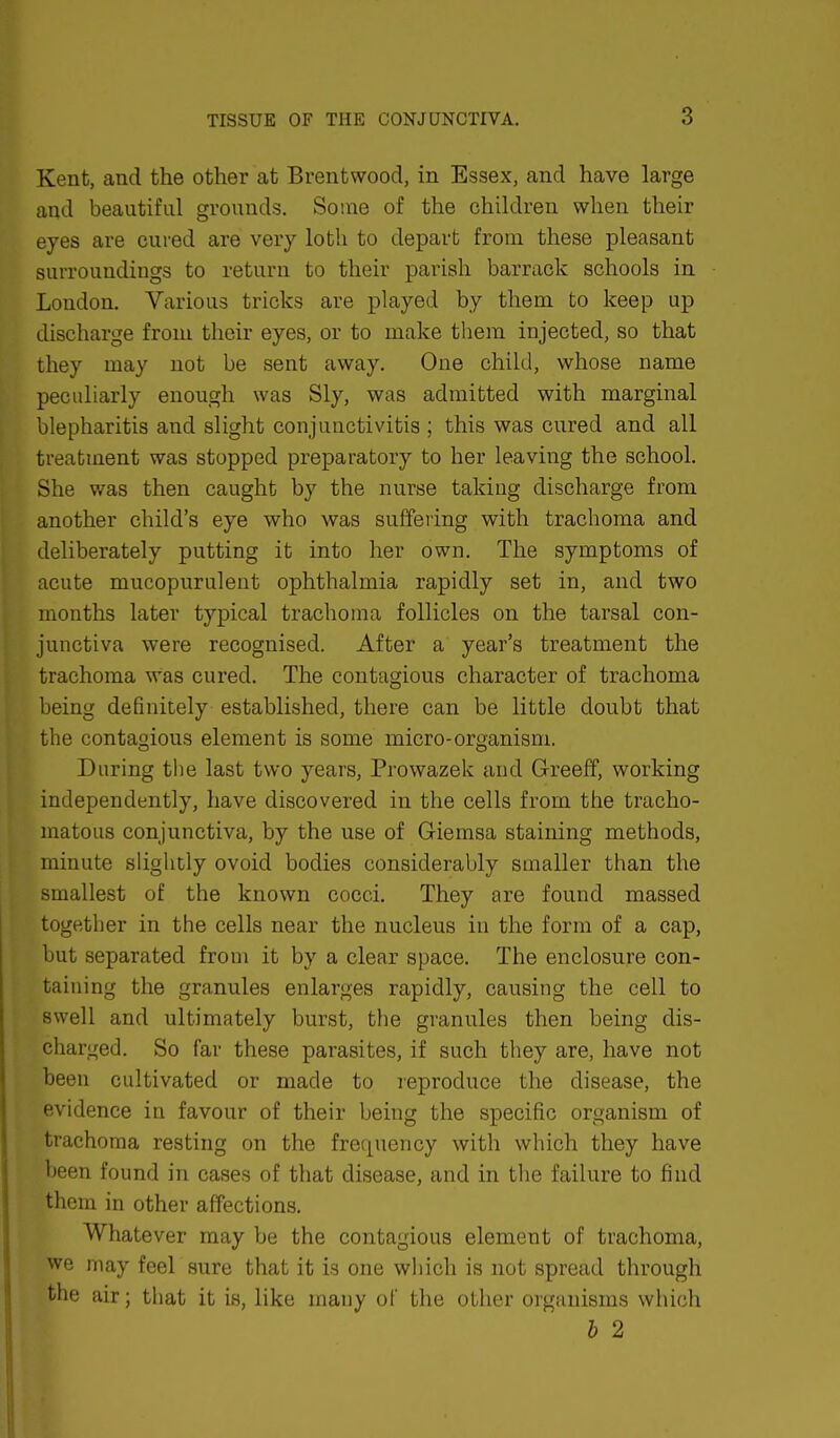 Kent, and the other at Brentwood, in Essex, and have large and beautiful grounds. Some of the children when their eyes are cured are very loth to depart from these pleasant surroundings to return to their parish barrack schools in London. Various tricks are played by them to keep up discharge from their eyes, or to make them injected, so that they may not be sent away. One child, whose name peculiarly enough was Sly, was admitted with marginal blepharitis and slight conjunctivitis ; this was cured and all treatment was stopped preparatory to her leaving the school. She was then caught by the nurse taking discharge from another child's eye who was suffering with trachoma and deliberately putting it into her own. The symptoms of acute mucopurulent ophthalmia rapidly set in, and two months later typical trachoma follicles on the tarsal con- junctiva were recognised. After a year's treatment the trachoma was cured. The contagious character of trachoma being definitely established, there can be little doubt that the contagious element is some micro-organism. During the last two years, Prowazek and Greeff, working independently, have discovered in the cells from the tracho- matous conjunctiva, by the use of Giemsa staining methods, minute slightly ovoid bodies considerably smaller than the smallest of the known cocci. They are found massed together in the cells near the nucleus in the form of a cap, but separated from it by a clear space. The enclosure con- taining the granules enlarges rapidly, causing the cell to swell and ultimately burst, the granules then being dis- charged. So far these parasites, if such they are, have not been cultivated or made to reproduce the disease, the evidence in favour of their being the specific organism of trachoma resting on the frequency with which they have been found in cases of that disease, and in the failure to find them in other affections. Whatever may be the contagious element of trachoma, we may feel sure that it is one which is not spread through the air; that it is, like many of the other organisms which b 2