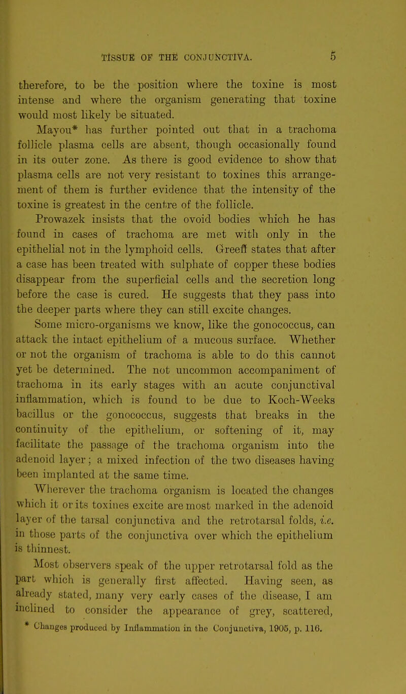 therefore, to be the position where the toxine is most intense and where the organism generating that toxine would most likely be situated. Mayou* has further pointed out that in a trachoma follicle plasma cells are absent, though occasionally found in its outer zone. As there is good evidence to show that plasma cells are not very resistant to toxines this arrange- ment of them is further evidence that the intensity of the toxine is greatest in the centre of the follicle. Prowazek insists that the ovoid bodies which he has found in cases of trachoma are met with only in the epithelial not in the lymphoid cells. Greeff states that after a case has been treated with sulphate of copper these bodies disappear from the superficial cells and the secretion long before the case is cured. He suggests that they pass into the deeper parts where they can still excite changes. Some micro-organisms we know, like the gonococcus, can attack the intact epithelium of a mucous surface. Whether or not the organism of trachoma is able to do this cannot yet be determined. The not uncommon accompaniment of trachoma in its early stages with an acute conjunctival inflammation, which is found to be due to Koch-Weeks bacillus or the gonococcus, suggests that breaks in the continuity of the epithelium, or softening of it, may facilitate the passnge of the trachoma organism into the adenoid layer; a mixed infection of the two diseases having been implanted at the same time. Wherever the trachoma organism is located the changes which it or its toxines excite are most marked in the adenoid layer of the tarsal conjunctiva and the retrotarsal folds, i.e. in those parts of the conjunctiva over which the epithelium is thinnest. Most observers speak of the upper retrotarsal fold as the part which is generally first affected. Having seen, as already stated, many very early cases of the disease, I am inclined to consider the appearance of grey, scattered, * ChangeB produced by Inflammation in the Conjunctiva, 1905, p. 116.