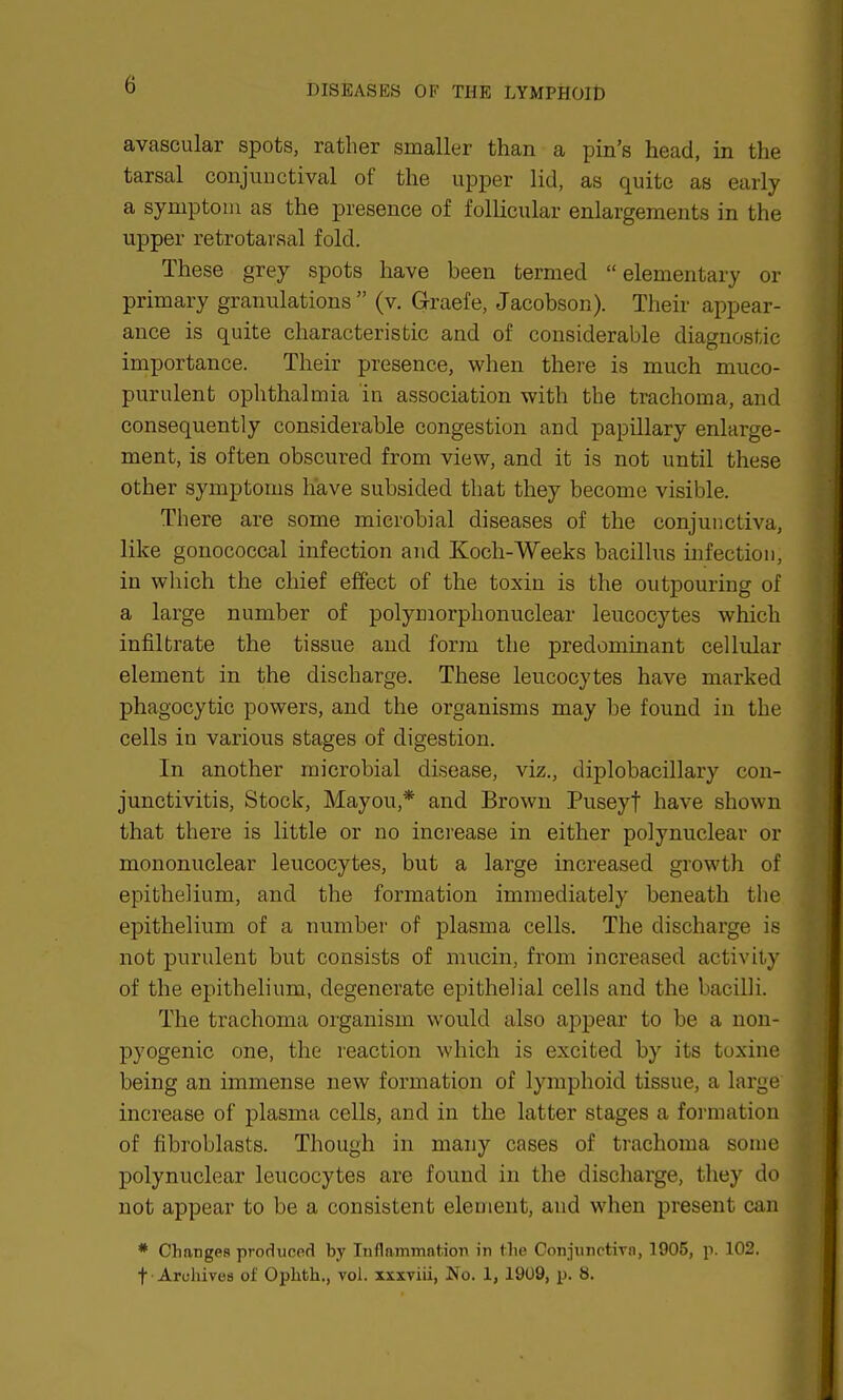 avascular spots, rather smaller than a pin's head, in the tarsal conjunctival of the upper lid, as quite as early a symptom as the presence of follicular enlargements in the upper retrotarsal fold. These grey spots have been termed elementary or primary granulations  (v. Graefe, Jacobson). Their appear- ance is quite characteristic and of considerable diagnostic importance. Their presence, when there is much muco- purulent ophthalmia in association with the trachoma, and consequently considerable congestion and papillary enlarge- ment, is often obscured from view, and it is not until these other symptoms have subsided that they become visible. There are some microbial diseases of the conjunctiva, like gonococcal infection and Koch-Weeks bacillus infection, in which the chief effect of the toxin is the outpouring of a large number of polymorphonuclear leucocytes which infiltrate the tissue and form the predominant cellular element in the discharge. These leucocytes have marked phagocytic powers, and the organisms may be found in the cells in various stages of digestion. In another microbial disease, viz., diplobacillary con- junctivitis, Stock, Mayou,* and Brown Puseyt have shown that there is little or no increase in either polynuclear or mononuclear leucocytes, but a large increased growth of epithelium, and the formation immediately beneath the epithelium of a number of plasma cells. The discharge is not purulent but consists of mucin, from increased activity of the epithelium, degenerate epithelial cells and the bacilli. The trachoma organism would also appear to be a non- pyogenic one, the reaction which is excited by its toxine being an immense new formation of lymphoid tissue, a large increase of plasma cells, and in the latter stages a formation of fibroblasts. Though in many cases of trachoma some polynuclear leucocytes are found in the discharge, they do not appear to be a consistent element, and when present can * Changes produced by Inflammation in the Conjunctiva, 1905, p. 102. t Archives of Ophth., vol. xxxviii, No. 1, 1909, p. 8.